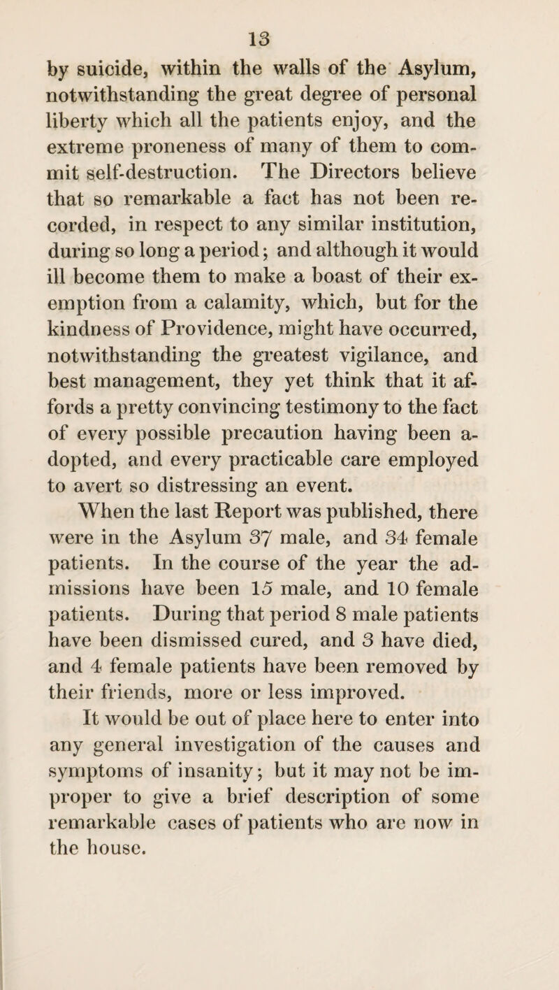 by suicide, within the walls of the Asylum, notwithstanding the great degree of personal liberty which all the patients enjoy, and the extreme proneness of many of them to com¬ mit self-destruction. The Directors believe that so remarkable a fact has not been re¬ corded, in respect to any similar institution, during so long a period; and although it would ill become them to make a boast of their ex¬ emption from a calamity, which, but for the kindness of Providence, might have occurred, notwithstanding the greatest vigilance, and best management, they yet think that it af¬ fords a pretty convincing testimony to the fact of every possible precaution having been a- dopted, and every practicable care employed to avert so distressing an event. When the last Report was published, there were in the Asylum 37 male, and 34 female patients. In the course of the year the ad¬ missions have been 15 male, and 10 female patients. During that period 8 male patients have been dismissed cured, and 3 have died, and 4 female patients have been removed by their friends, more or less improved. It would be out of place here to enter into any general investigation of the causes and symptoms of insanity; but it may not be im¬ proper to give a brief description of some remarkable cases of patients who are now in the house.