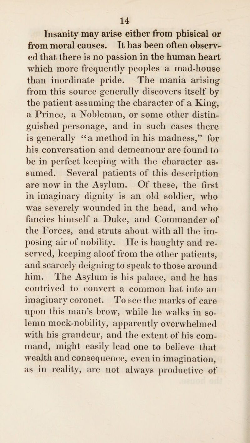 Insanity may arise either from phisical or from moral causes. It has been often observ¬ ed that there is no passion in the human heart which more frequently peoples a mad-house than inordinate pride. The mania arising from this source generally discovers itself by the patient assuming the character of a King, a Prince, a Nobleman, or some other distin¬ guished personage, and in such cases there is generally “a method in his madness,” for his conversation and demeanour are found to be in perfect keeping with the character as¬ sumed. Several patients of this description are now in the Asylum. Of these, the first in imaginary dignity is an old soldier, who was severely wounded in the head, and who fancies himself a Duke, and Commander of the Forces, and struts about with all the im¬ posing air of nobility. He is haughty and re¬ served, keeping aloof from the other patients, and scarcely deigning to speak to those around him. The Asylum is his palace, and he has contrived to convert a common hat into an imaginary coronet. To see the marks of care upon this man’s brow, while he walks in so¬ lemn mock-nobility, apparently overwhelmed with his grandeur, and the extent of his com¬ mand, might easily lead one to believe that wealth and consequence, even in imagination, as in reality, are not always productive of
