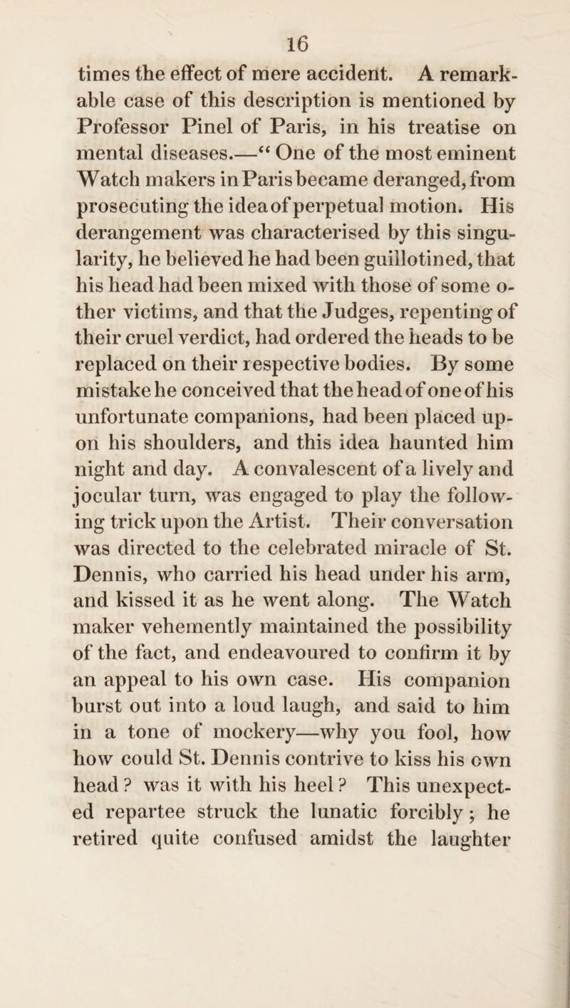 times the effect of mere accident. A remark¬ able case of this description is mentioned by Professor Pinel of Paris, in his treatise on mental diseases.—“ One of the most eminent Watch makers in Paris became deranged, from prosecuting the ideaof perpetual motion. His derangement was characterised by this singu¬ larity, he believed he had been guillotined, that his head had been mixed with those of some o- ther victims, and that the Judges, repenting of their cruel verdict, had ordered the heads to be replaced on their respective bodies. By some mistake he conceived that the head of one of his unfortunate companions, had been placed up¬ on his shoulders, and this idea haunted him night and day. A convalescent of a lively and jocular turn, was engaged to play the follow¬ ing trick upon the Artist. Their conversation was directed to the celebrated miracle of St. Dennis, who carried his head under his arm, and kissed it as he went along. The Watch maker vehemently maintained the possibility of the fact, and endeavoured to confirm it by an appeal to his own case. His companion burst out into a loud laugh, and said to him in a tone of mockery—why you fool, how how could St. Dennis contrive to kiss his own head ? was it with his heel ? This unexpect¬ ed repartee struck the lunatic forcibly; he retired quite confused amidst the laughter