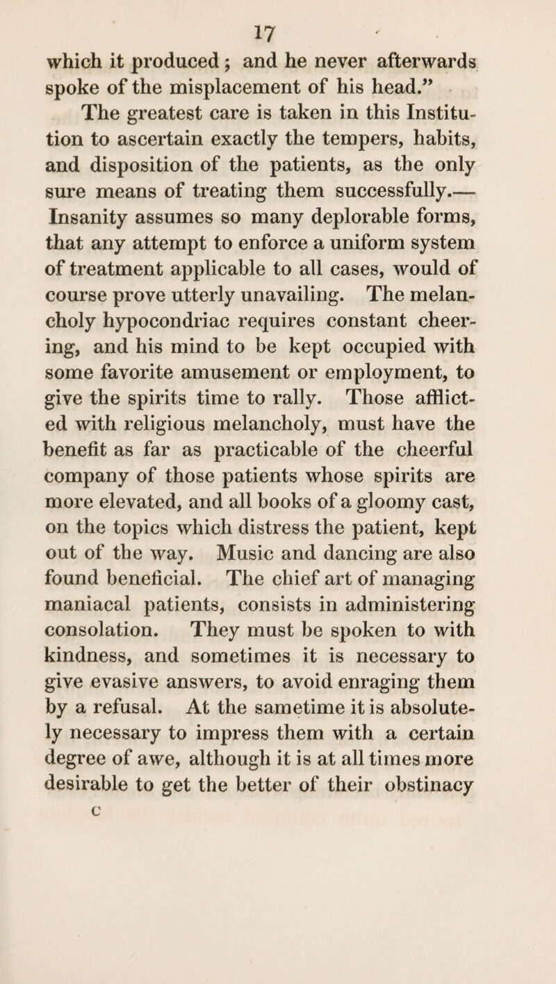 which it produced; and he never afterwards spoke of the misplacement of his head.” The greatest care is taken in this Institu¬ tion to ascertain exactly the tempers, habits, and disposition of the patients, as the only sure means of treating them successfully.— Insanity assumes so many deplorable forms, that any attempt to enforce a uniform system of treatment applicable to all cases, would of course prove utterly unavailing. The melan¬ choly hypocondriac requires constant cheer¬ ing, and his mind to be kept occupied with some favorite amusement or employment, to give the spirits time to rally. Those afflict¬ ed with religious melancholy, must have the benefit as far as practicable of the cheerful company of those patients whose spirits are more elevated, and all books of a gloomy cast, on the topics which distress the patient, kept out of the way. Music and dancing are also found beneficial. The chief art of managing maniacal patients, consists in administering consolation. They must be spoken to with kindness, and sometimes it is necessary to give evasive answers, to avoid enraging them by a refusal. At the sametime it is absolute¬ ly necessary to impress them with a certain degree of awe, although it is at all times more desirable to get the better of their obstinacy c