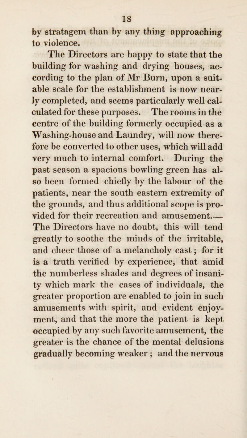 by stratagem than by any thing approaching to violence. The Directors are happy to state that the building for washing and drying houses, ac¬ cording to the plan of Mr Burn, upon a suit¬ able scale for the establishment is now near¬ ly completed, and seems particularly well cal¬ culated for these purposes. The rooms in the centre of the building formerly occupied as a Washing-house and Laundry, will now there¬ fore be converted to other uses, which will add very much to internal comfort. During the past season a spacious bowling green has al¬ so been formed chiefly by the labour of the patients, near the south eastern extremity of the grounds, and thus additional scope is pro¬ vided for their recreation and amusement_ The Directors have no doubt, this will tend greatly to soothe the minds of the irritable, and cheer those of a melancholy cast; for it is a truth verified by experience, that amid the numberless shades and degrees of insani¬ ty which mark the cases of individuals, the greater proportion are enabled to join in such amusements with spirit, and evident enjoy¬ ment, and that the more the patient is kept occupied by any such favorite amusement, the greater is the chance of the mental delusions gradually becoming weaker ; and the nervous
