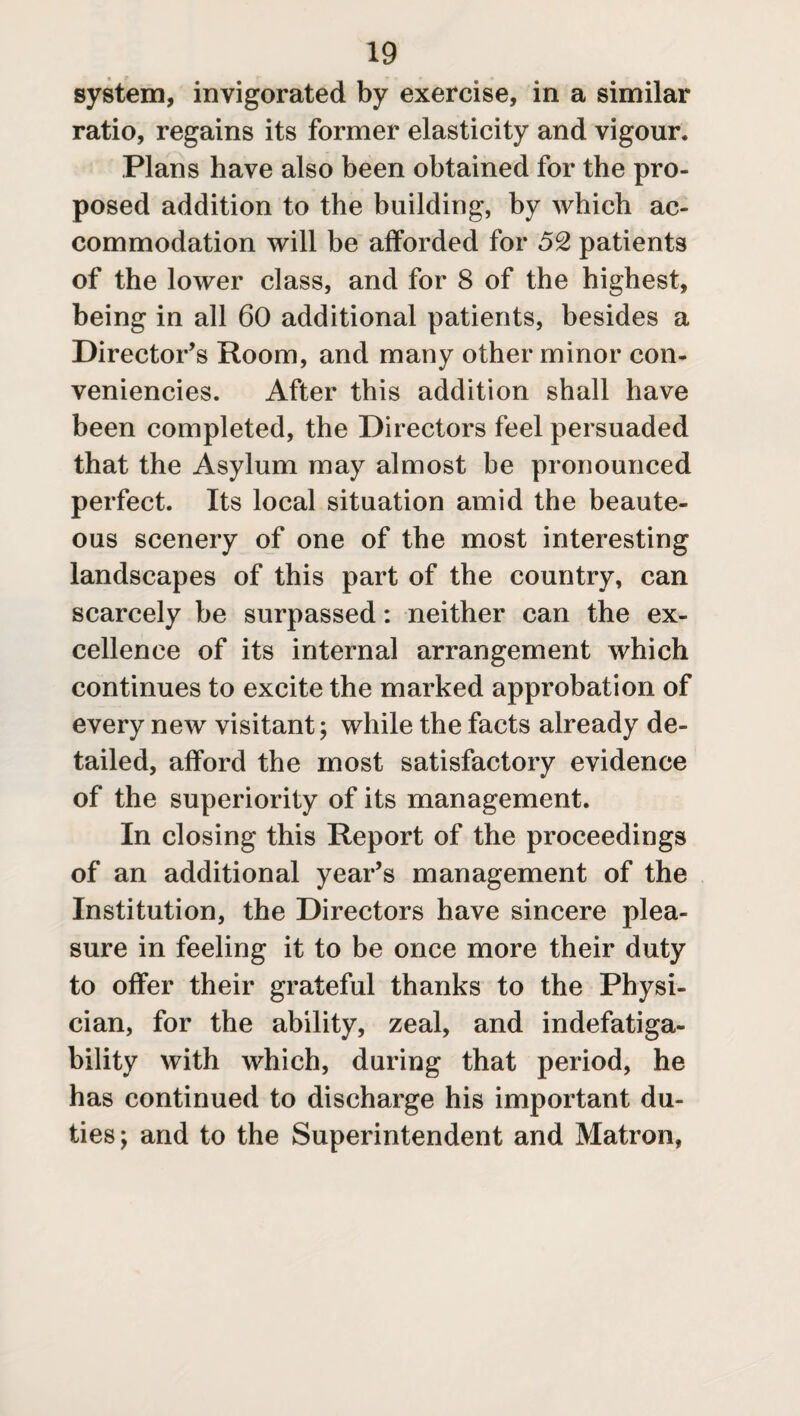 system, invigorated by exercise, in a similar ratio, regains its former elasticity and vigour. Plans have also been obtained for the pro¬ posed addition to the building, by which ac¬ commodation will be afforded for 52 patients of the lower class, and for 8 of the highest, being in all 60 additional patients, besides a Director’s Room, and many other minor con- veniencies. After this addition shall have been completed, the Directors feel persuaded that the Asylum may almost be pronounced perfect. Its local situation amid the beaute¬ ous scenery of one of the most interesting landscapes of this part of the country, can scarcely be surpassed: neither can the ex¬ cellence of its internal arrangement which continues to excite the marked approbation of every new visitant; while the facts already de¬ tailed, afford the most satisfactory evidence of the superiority of its management. In closing this Report of the proceedings of an additional year’s management of the Institution, the Directors have sincere plea¬ sure in feeling it to be once more their duty to offer their grateful thanks to the Physi¬ cian, for the ability, zeal, and indefatiga¬ bility with which, during that period, he has continued to discharge his important du¬ ties; and to the Superintendent and Matron,