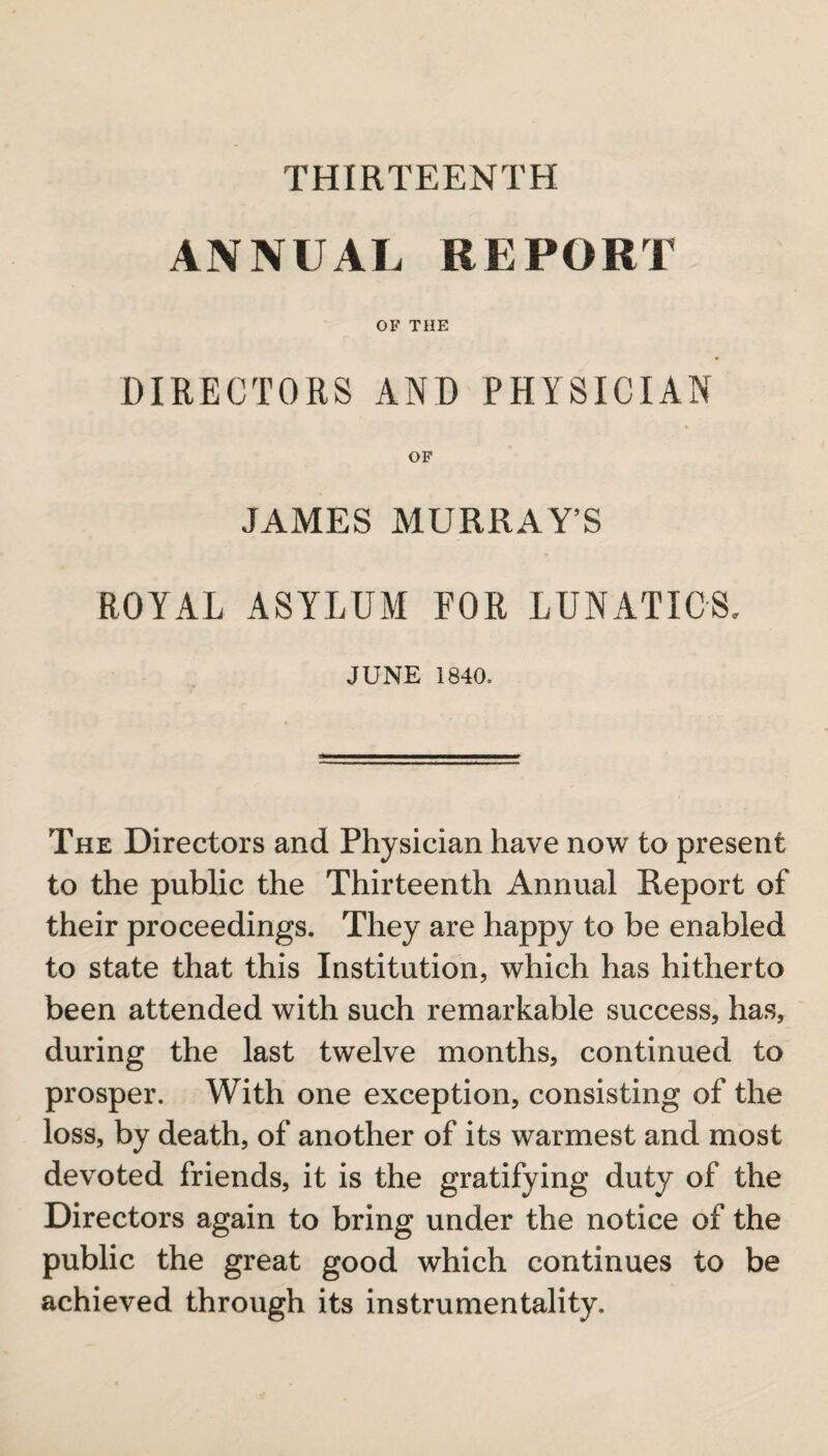 ANNUAL REPORT OF THE DIRECTORS AND PHYSICIAN OF JAMES MURRAY’S ROYAL ASYLUM FOR LUNATICS, JUNE 1840. The Directors and Physician have now to present to the public the Thirteenth Annual Report of their proceedings. They are happy to be enabled to state that this Institution, which has hitherto been attended with such remarkable success, has, during the last twelve months, continued to prosper. With one exception, consisting of the loss, by death, of another of its warmest and most devoted friends, it is the gratifying duty of the Directors again to bring under the notice of the public the great good which continues to be achieved through its instrumentality.