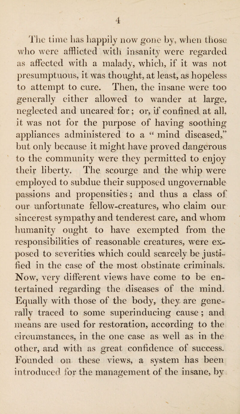 The time has happily now gone by, when those wlio were afflicted with insanity were regarded as affected with a malady, which, if it was not presumptuous, it was thought, at least, as hopeless to attempt to cure. Then, the insane were too generally either allowed to wander at large, neglected and uncared for; or, iff confined at all, it was not for the purpose of having soothing appliances administered to a “ mind diseased, but only because it might have proved dangerous to the community were they permitted to enjoy their liberty. The scourge and the whip were employed to subdue their supposed ungovernable passions and propensities ; and thus a class of our unfortunate fellow-creatures, who claim our sincerest sympathy and tenderest care, and whom humanity ought to have exempted from the responsibilities of reasonable creatures, were ex¬ posed to severities which could scarcely be justi¬ fied in the case of the most obstinate criminals. Now, very different views have come to be en¬ tertained regarding the diseases of the mind. Equally with those of the body, they are gene¬ rally traced to some superinducing cause; and means are used for restoration, according to the circumstances, in the one case as well as in the other, and with as great confidence of success. Founded on these views, a system has been introduced for the management of the insane, by ■V