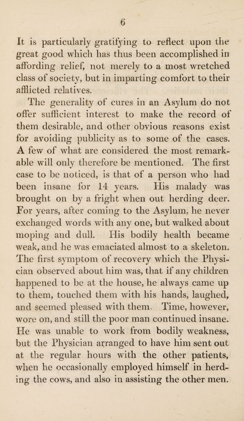 It is particularly gratifying to reflect upon the great good which has thus been accomplished in affording relief, not merely to a most wretched class of society, but in imparting comfort to their afflicted relatives. The generality of cures in an Asylum do not offer sufficient interest to make the record of • them desirable, and other obvious reasons exist for avoiding publicity as to some of the cases. A few of what are considered the most remark¬ able will only therefore be mentioned. The first case to be noticed, is that of a person who had been insane for 14 years. His malady was brought on by a fright when out herding deer. For years, after coming to the Asylum, he never exchanged words with any one, but walked about moping and dull. His bodily health became weak, and he was emaciated almost to a skeleton. The first symptom of recovery which the Physi¬ cian observed about him was, that if any children happened to be at the house, he always came up to them, touched them with his hands, laughed, and seemed pleased with them. Time, however, wore on, and still the poor man continued insane. He was unable to work from bodily weakness, but the Physician arranged to have him sent out at the regular hours with the other patients, when he occasionally employed himself in herd¬ ing the cows, and also in assisting the other men.