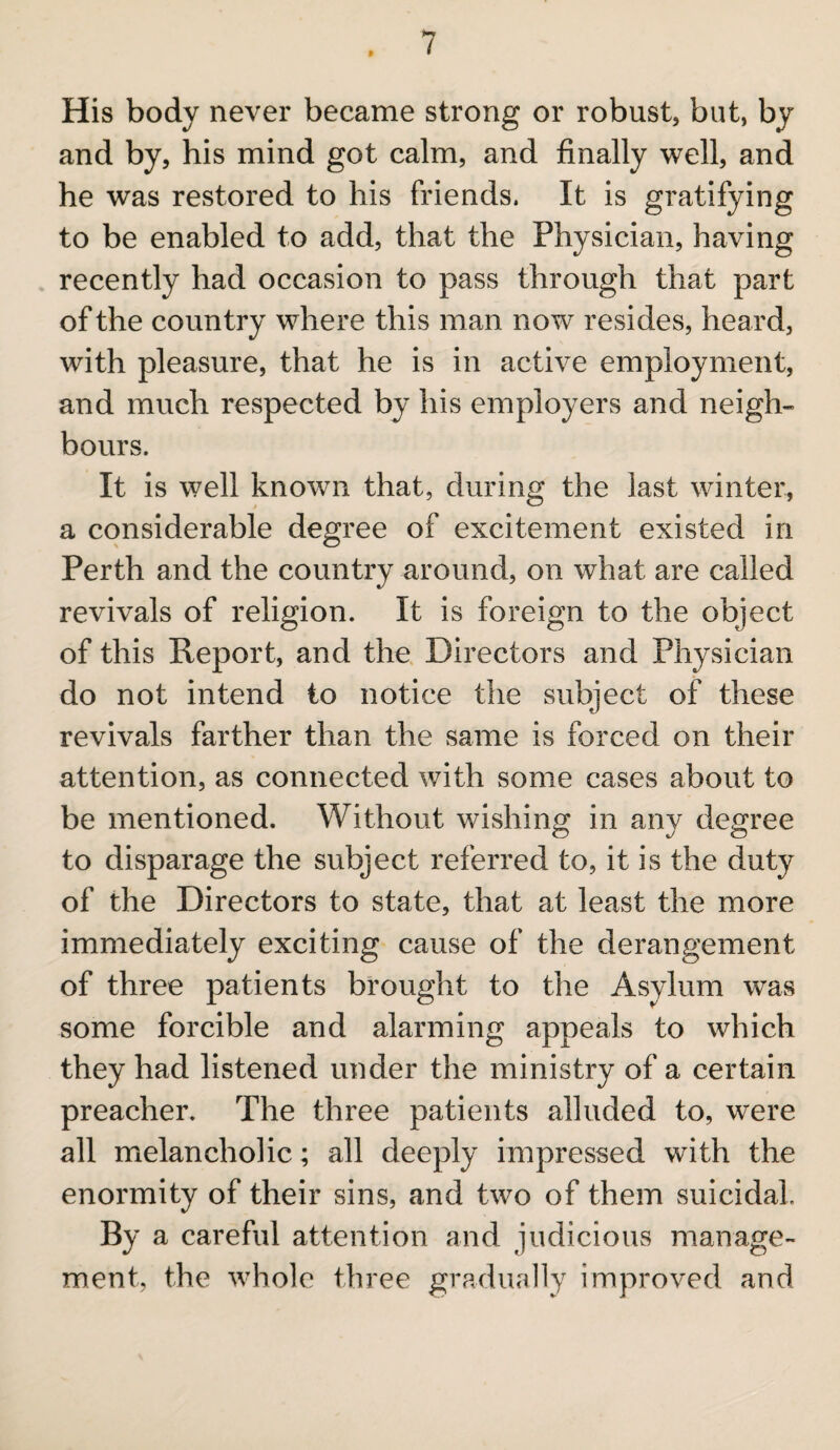 His body never became strong or robust, but, by and by, his mind got calm, and finally well, and he was restored to his friends. It is gratifying to be enabled to add, that the Physician, having recently had occasion to pass through that part of the country where this man now resides, heard, with pleasure, that he is in active employment, and much respected by his employers and neigh¬ bours. It is well known that, during the last winter, a considerable degree of excitement existed in Perth and the country around, on what are called revivals of religion. It is foreign to the object of this Report, and the Directors and Physician do not intend to notice the subject of these revivals farther than the same is forced on their attention, as connected with some cases about to be mentioned. Without wishing in any degree to disparage the subject referred to, it is the duty of the Directors to state, that at least the more immediately exciting cause of the derangement of three patients brought to the Asylum was some forcible and alarming appeals to which they had listened under the ministry of a certain preacher. The three patients alluded to, were all melancholic; all deeply impressed with the enormity of their sins, and two of them suicidal By a careful attention and judicious manage¬ ment, the whole three gradually improved and