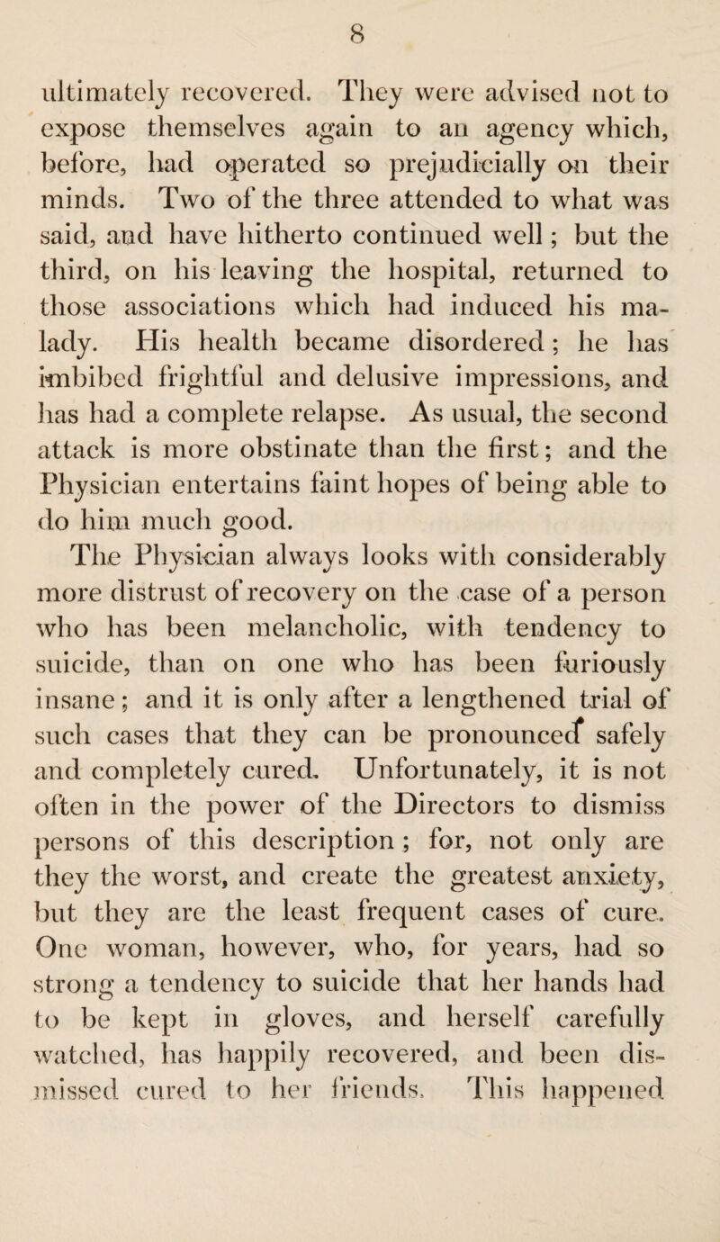 ultimately recovered. They were advised not to expose themselves again to an agency which, before, had operated so prejudicially on their minds. Two of the three attended to what was said, and have hitherto continued well; but the third, on his leaving the hospital, returned to those associations which had induced his ma¬ lady. His health became disordered; he has imbibed frightful and delusive impressions, and lias had a complete relapse. As usual, the second attack is more obstinate than the first; and the Physician entertains faint hopes of being able to do him much good. The Physician always looks with considerably more distrust of recovery on the case of a person who has been melancholic, with tendency to suicide, than on one who has been furiously insane; and it is only after a lengthened trial of such cases that they can be pronounced* safely and completely cured. Unfortunately, it is not often in the power of the Directors to dismiss persons of this description ; for, not only are they the worst, and create the greatest anxiety, but they are the least frequent cases of cure. One woman, however, who, for years, had so strong a tendency to suicide that her hands had to be kept in gloves, and herself carefully watched, has happily recovered, and been dis¬ missed cured to her friends. This happened