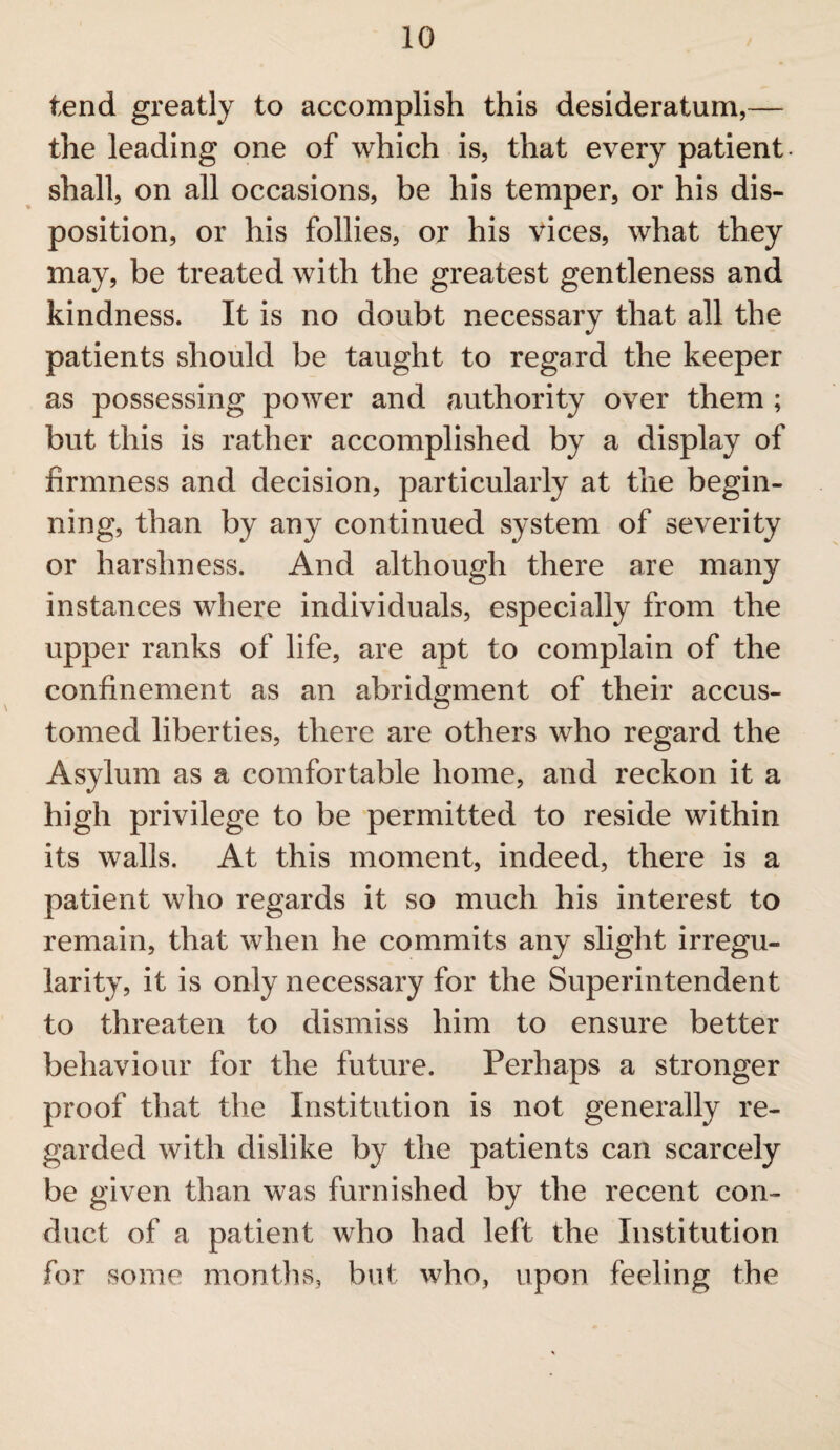 tend greatly to accomplish this desideratum,— the leading one of which is, that every patient shall, on all occasions, be his temper, or his dis¬ position, or his follies, or his vices, what they may, be treated with the greatest gentleness and kindness. It is no doubt necessary that all the patients should be taught to regard the keeper as possessing power and authority over them ; but this is rather accomplished by a display of firmness and decision, particularly at the begin¬ ning, than by any continued system of severity or harshness. And although there are many instances where individuals, especially from the upper ranks of life, are apt to complain of the confinement as an abridgment of their accus¬ tomed liberties, there are others who regard the Asylum as a comfortable home, and reckon it a high privilege to be permitted to reside within its walls. At this moment, indeed, there is a patient who regards it so much his interest to remain, that when he commits any slight irregu¬ larity, it is only necessary for the Superintendent to threaten to dismiss him to ensure better behaviour for the future. Perhaps a stronger proof that the Institution is not generally re¬ garded with dislike by the patients can scarcely be given than was furnished by the recent con¬ duct of a patient who had left the Institution for some months, but who, upon feeling the