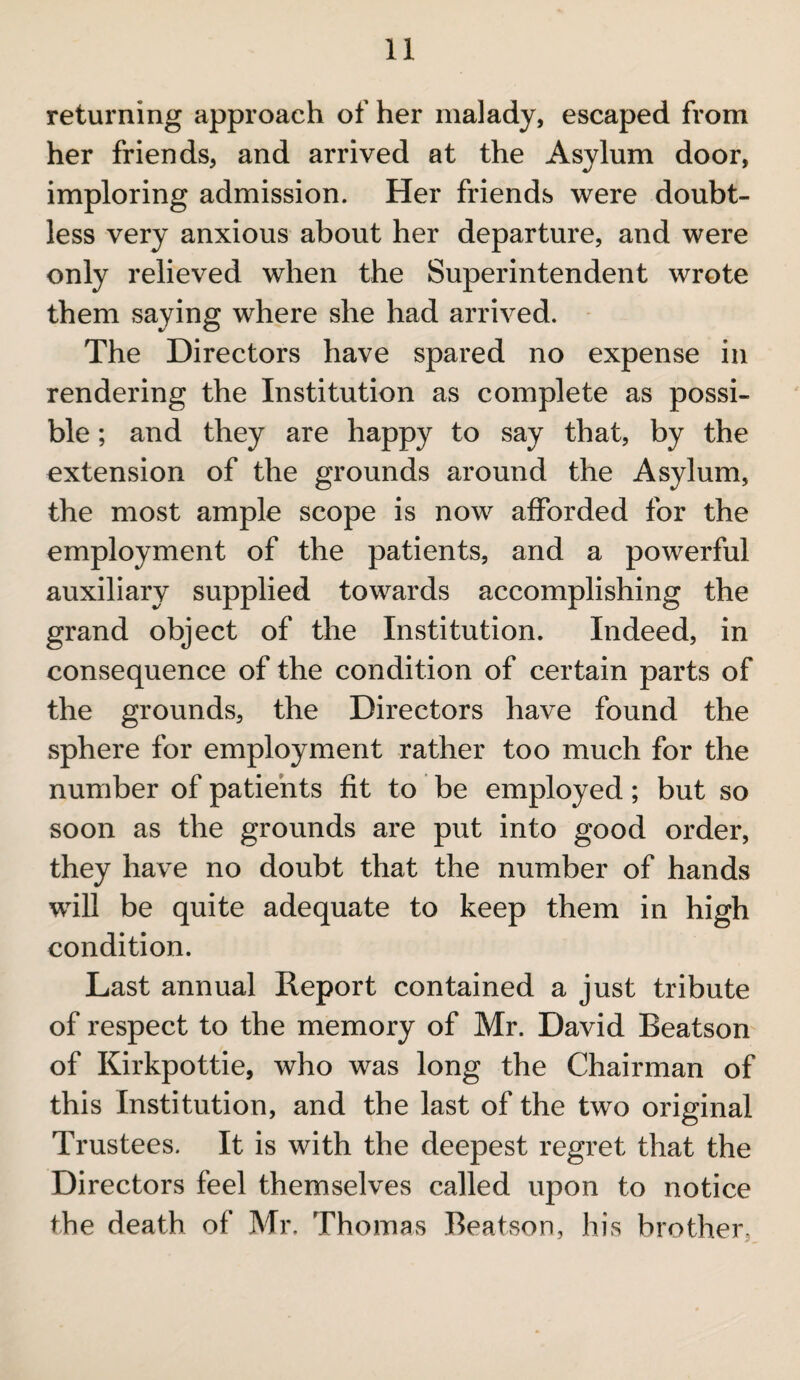 returning approach of her malady, escaped from her friends, and arrived at the Asylum door, imploring admission. Her friends were doubt¬ less very anxious about her departure, and were only relieved when the Superintendent wrote them saying where she had arrived. The Directors have spared no expense in rendering the Institution as complete as possi¬ ble ; and they are happy to say that, by the extension of the grounds around the Asylum, the most ample scope is now afforded for the employment of the patients, and a powerful auxiliary supplied towards accomplishing the grand object of the Institution. Indeed, in consequence of the condition of certain parts of the grounds, the Directors have found the sphere for employment rather too much for the number of patients fit to be employed; but so soon as the grounds are put into good order, they have no doubt that the number of hands will be quite adequate to keep them in high condition. Last annual Report contained a just tribute of respect to the memory of Mr. David Beatson of Kirkpottie, who was long the Chairman of this Institution, and the last of the two original Trustees. It is with the deepest regret that the Directors feel themselves called upon to notice the death of Mr. Thomas Beatson, his brother.