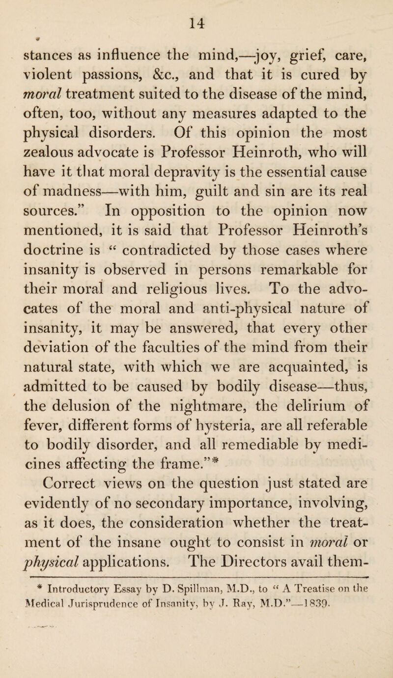 stances as influence the mind,—-joy, grief, care, violent passions, &c., and that it is cured by moral treatment suited to the disease of the mind, often, too, without any measures adapted to the physical disorders. Of this opinion the most zealous advocate is Professor Heinroth, who will have it that moral depravity is the essential cause of madness—with him, guilt and sin are its real sources.” In opposition to the opinion now mentioned, it is said that Professor Heinroth’s doctrine is “ contradicted by those cases where insanity is observed in persons remarkable for their moral and religious lives. To the advo¬ cates of the moral and anti-physical nature of insanity, it may be answered, that every other deviation of the faculties of the mind from their natural state, with which we are acquainted, is admitted to be caused by bodily disease—thus, the delusion of the nightmare, the delirium of fever, different forms of hysteria, are all referable to bodily disorder, and all remediable by medi¬ cines affecting the frame.”* Correct views on the question just stated are evidently of no secondary importance, involving, as it does, the consideration whether the treat¬ ment of the insane ought to consist in moral or physical applications. The Directors avail them- * Introductory Essay by D. Spillman, M.D., to “ A Treatise on the Medical Jurisprudence of Insanity, by J, Hay, M.D,”—-1839*
