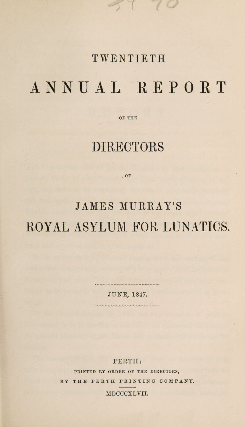 TWENTIETH ANNUAL REPORT OF THE DIRECTORS JAMES MURRAY’S ROYAL ASYLUM FOR LUNATICS. JUNE, 1847. PERTH: PRINTED BY ORDER OF THE DIRECTORS, BY THE PERTH PRINTING COMPANY. MDCCCXLVII.