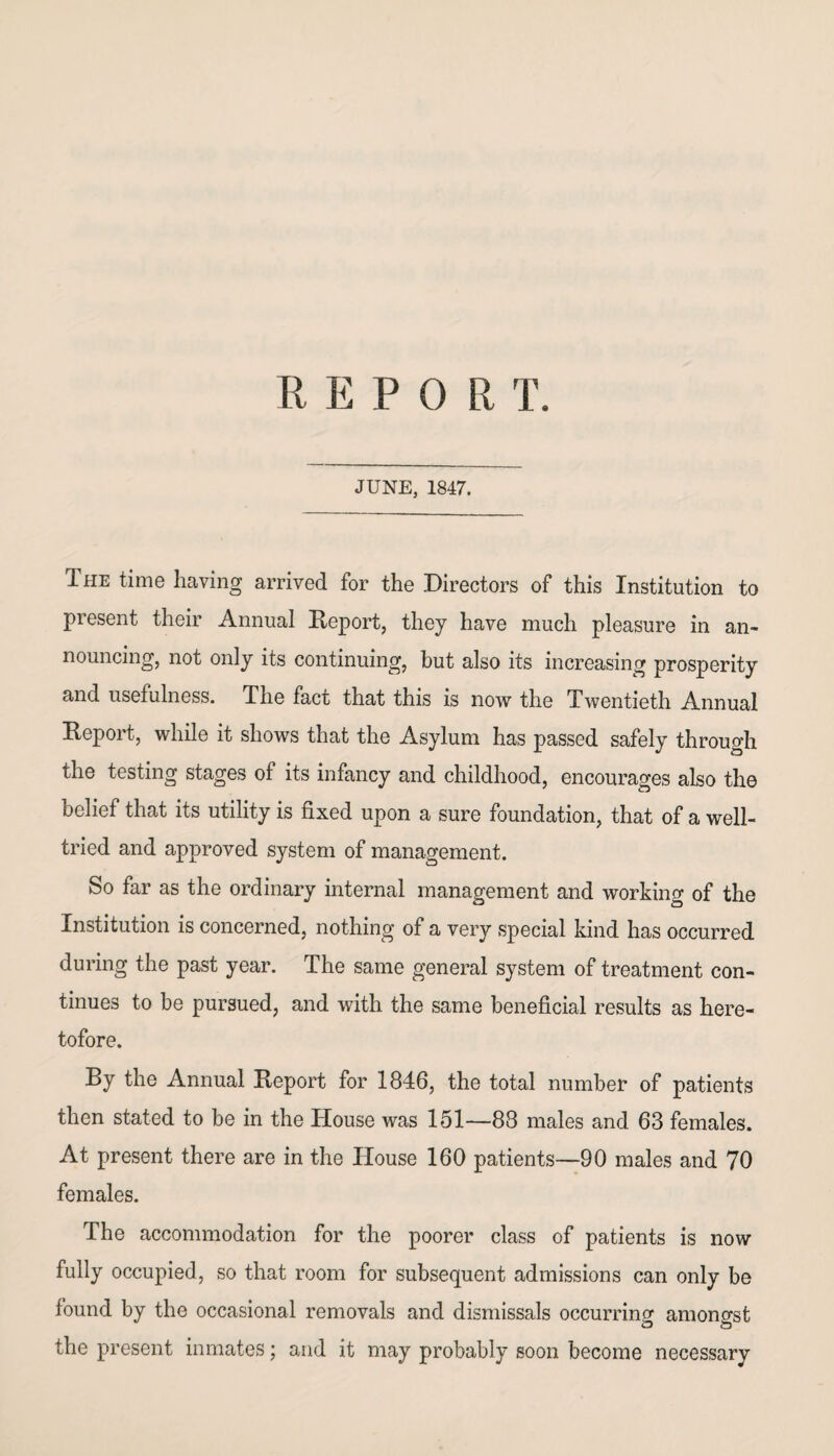 REPOR T. JUNE, 1847. The time having arrived for the Directors of this Institution to present their Annual Report, they have much pleasure in an¬ nouncing, not only its continuing, but also its increasing prosperity and usefulness. The fact that this is now the Twentieth Annual Report, while it shows that the Asylum has passed safely through the testing stages of its infancy and childhood, encourages also the belief that its utility is fixed upon a sure foundation, that of a well- tried and approved system of management. So far as the ordinary internal management and working of the Institution is concerned, nothing of a very special kind has occurred during the past year. The same general system of treatment con¬ tinues to be pursued, and with the same beneficial results as here¬ tofore. By the Annual Report for 1846, the total number of patients then stated to be in the House was 151—88 males and 63 females. At present there are in the House 160 patients—90 males and 70 females. The accommodation for the poorer class of patients is now fully occupied, so that room for subsequent admissions can only be found by the occasional removals and dismissals occurring amongst the present inmates; and it may probably soon become necessary