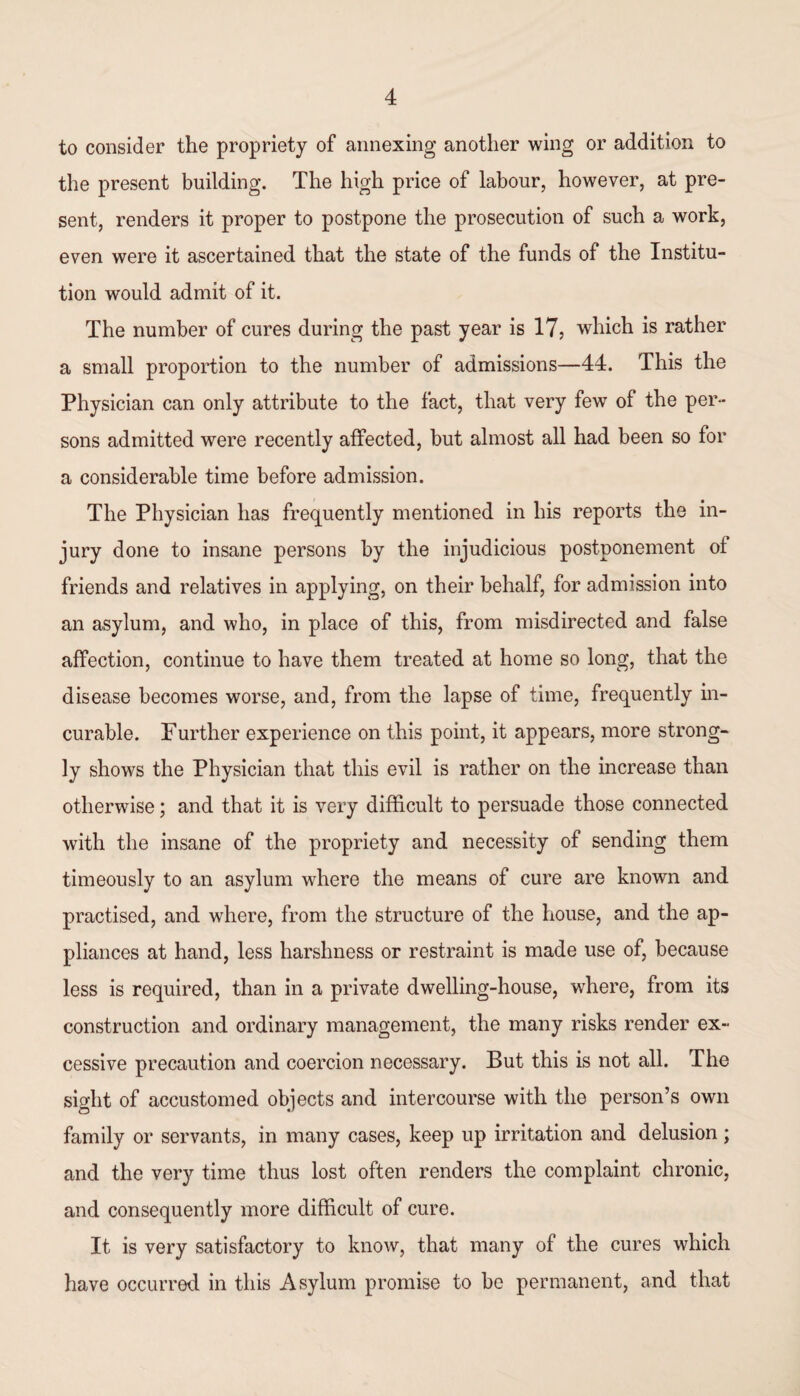 to consider the propriety of annexing another wing or addition to the present building. The high price of labour, however, at pre¬ sent, renders it proper to postpone the prosecution of such a work, even were it ascertained that the state of the funds of the Institu¬ tion would admit of it. The number of cures during the past year is 17, which is rather a small proportion to the number of admissions—44. This the Physician can only attribute to the fact, that very few of the per¬ sons admitted were recently affected, but almost all had been so for a considerable time before admission. The Physician has frequently mentioned in his reports the in¬ jury done to insane persons by the injudicious postponement of friends and relatives in applying, on their behalf, for admission into an asylum, and who, in place of this, from misdirected and false affection, continue to have them treated at home so long, that the disease becomes worse, and, from the lapse of time, frequently in¬ curable. Further experience on this point, it appears, more strong¬ ly shows the Physician that this evil is rather on the increase than otherwise; and that it is very difficult to persuade those connected with the insane of the propriety and necessity of sending them timeously to an asylum where the means of cure are known and practised, and where, from the structure of the house, and the ap¬ pliances at hand, less harshness or restraint is made use of, because less is required, than in a private dwelling-house, where, from its construction and ordinary management, the many risks render ex¬ cessive precaution and coercion necessary. But this is not all. The sight of accustomed objects and intercourse with the person’s own family or servants, in many cases, keep up irritation and delusion; and the very time thus lost often renders the complaint chronic, and consequently more difficult of cure. It is very satisfactory to know, that many of the cures which have occurred in this Asylum promise to be permanent, and that