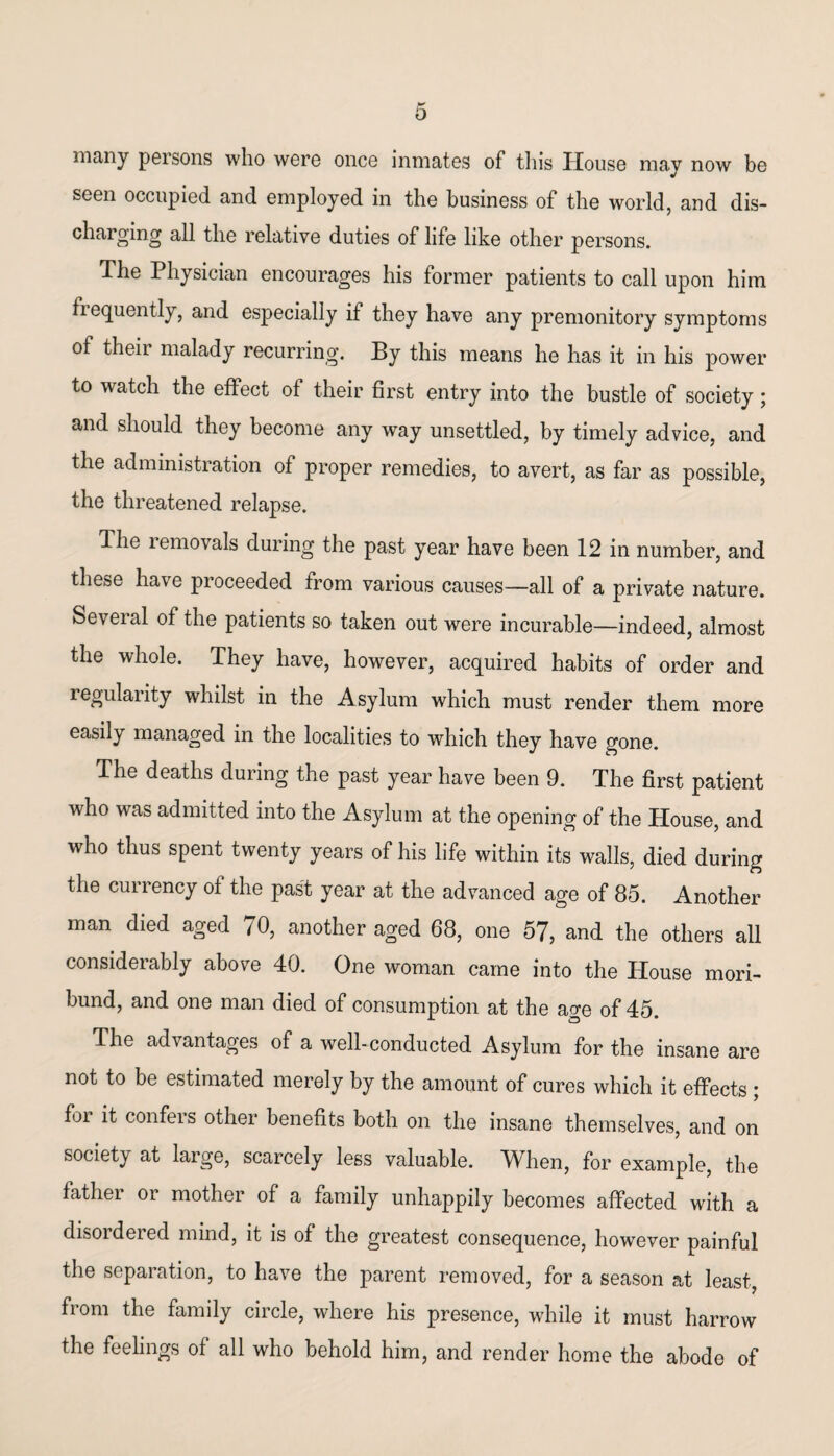 0 many persons who were once inmates of this House mav now be seen occupied and employed in the business of the world, and dis¬ charging all the relative duties of life like other persons. The Physician encourages his former patients to call upon him frequently, and especially if they have any premonitory symptoms of their malady recurring. By this means he has it in his power to watch the effect ot their first entry into the bustle of society; and should they become any way unsettled, by timely advice, and the administration of proper remedies, to avert, as far as possible, the threatened relapse. The removals during the past year have been 12 in number, and these have proceeded from various causes—all of a private nature. Several of the patients so taken out were incurable—indeed, almost the whole. They have, however, acquired habits of order and regularity whilst in the Asylum which must render them more easily managed in the localities to which they have gone. The deaths during the past year have been 9. The first patient who was admitted into the Asylum at the opening of the House, and who thus spent twenty years of his life within its walls, died during the currency of the past year at the advanced age of 85. Another man died aged 70, another aged 68, one 57, and the others all considerably above 40. One woman came into the House mori¬ bund, and one man died of consumption at the age of 45. The advantages of a well-conducted Asylum for the insane are not to be estimated merely by the amount of cures which it effects ; foi it confeis other benefits both on the insane themselves, and on society at large, scarcely less valuable. When, for example, the fatliei or mother of a family unhappily becomes affected with a disoideied mind, it is of the greatest consequence, however painful the separation, to have the parent removed, for a season at least, from the family circle, where his presence, while it must harrow the feelings of all who behold him, and render home the abode of
