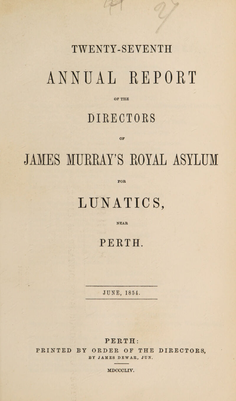 TWENTY-SEVENTH ANNUAL REPORT OF THE DIRECTORS OF JAMES MURRAY’S ROYAL ASYLUM FOR LUNATICS, NEAR PERTH. JUNE, 1854. PERTH: PRINTED BY ORDER OF THE DIRECTORS, BY JAMES DEWAR, JCN. MDCCCLIV.