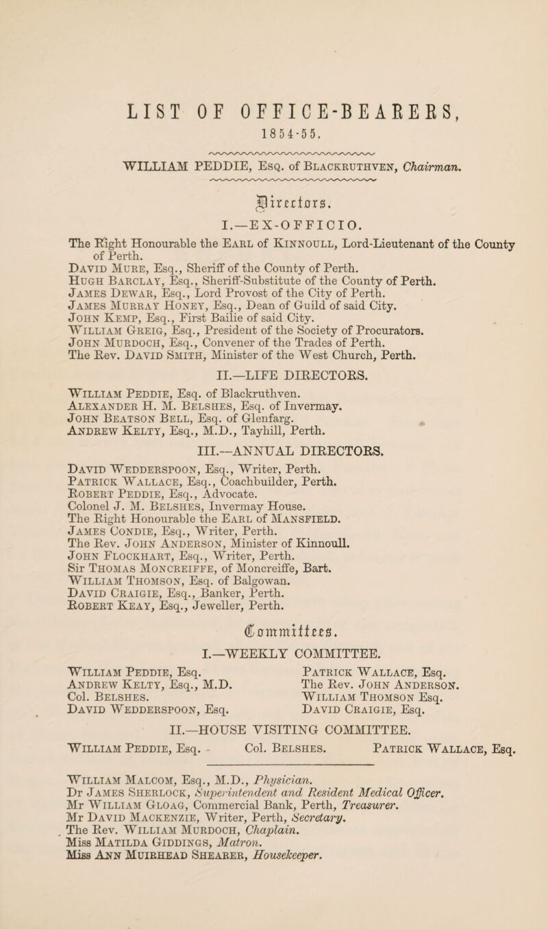 t LIST OF OFFICE-BEARERS 1854-55. WILLIAM PEDDIE, Esq. of Blackruthven, Chairman. JBmdh rs. I. —EX-OFFICIO. The Eight Honourable the Earl of Kinnoull, Lord-Lieutenant of the County of Perth. David Mure, Esq., Sheriff of the County of Perth. Hugh Barclay, Esq., Sheriff-Substitute of the County of Perth. James Dewar, Esq., Lord Provost of the City of Perth. James Murray Honey, Esq., Dean of Guild of said City. John Kemp, Esq., First Bailie of said City. William Greig, Esq., President of the Society of Procurators. John Murdoch, Esq., Convener of the Trades of Perth. The Eev. David Smith, Minister of the West Church, Perth. II.—LIFE DIEECTOES. William Peddie, Esq. of Blackruthven. Alexander H. M. Belsiies, Esq. of Invermay. John Beatson Bell, Esq. of Glenfarg. Andrew Kelty, Esq., M.D., Tayhill, Perth. III.—ANNUAL DIEECTOES. David Wedderspoon, Esq., Writer, Perth. Patrick Wallace, Esq., Coachbuilder, Perth. Eobert Peddie, Esq., Advocate. Colonel J. M. Belshes, Invermay House. The Eight Honourable the Earl of Mansfield. James Condie, Esq., Writer, Perth. The Eev. John Anderson, Minister of Kinnoull. John Flockhart, Esq., Writer, Perth. Sir Thomas Moncreiffe, of Moncreiffe, Bart. William Thomson, Esq. of Balgowan. David Craigie, Esq., Banker, Perth. Eobert Keay, Esq., Jeweller, Perth. <%ommxttzzn. I.—WEEKLY COMMITTEE. William Peddie, Esq. Andrew Kelty, Esq., M.D. Col. Belshes. David Wedderspoon, Esq. Patrick Wallace, Esq. The Eev. John Anderson. William Thomson Esq. David Craigie, Esq. II.—HOUSE VISITING COMMITTEE. William Peddie, Esq. Col. Belshes. Patrick Wallace, Esq. William Malcom, Esq., M.D., Physician. Dr James Sherlock, Superintendent and Resident Medical Officer. Mr William Gloag, Commercial Bank, Perth, Treasurer. Mr David Mackenzie, Writer, Perth, Secretary. The Eev. William Murdoch, Chaplain. Miss Matilda Giddings, Matron. Miss Ann Muiehead Shearer, Housekeeper.