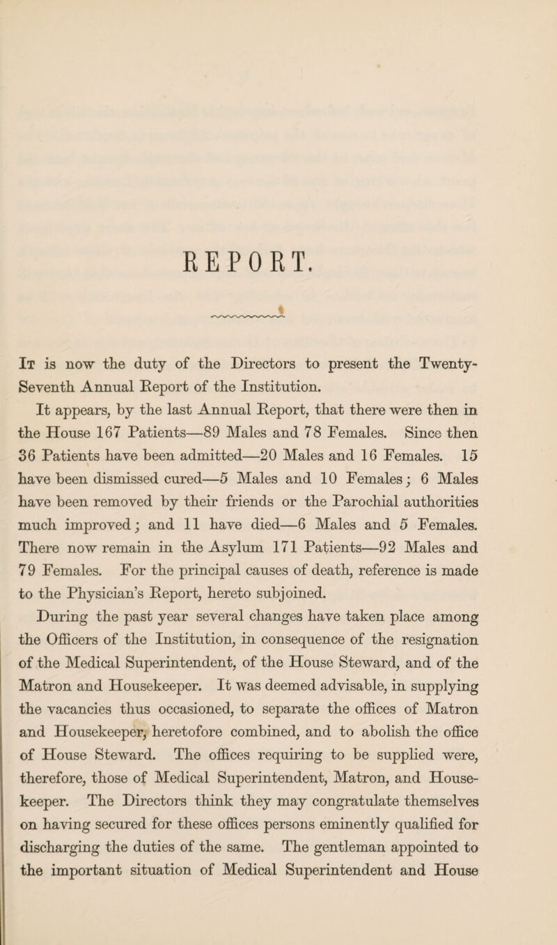 REPORT. It is now the duty of the Directors to present the Twenty- Seventh Annual Report of the Institution. It appears, by the last Annual Report, that there were then in the House 167 Patients—89 Males and 78 Females. Since then 36 Patients have been admitted—20 Males and 16 Females. 15 \ have been dismissed cured—5 Males and 10 Females; 6 Males have been removed by their friends or the Parochial authorities much improved; and 11 have died—6 Males and 5 Females. There now remain in the Asylum 171 Patients—92 Males and 7 9 Females. For the principal causes of death, reference is made to the Physician’s Report, hereto subjoined. During the past year several changes have taken place among the Officers of the Institution, in consequence of the resignation of the Medical Superintendent, of the House Steward, and of the Matron and Housekeeper. It was deemed advisable, in supplying the vacancies thus occasioned, to separate the offices of Matron and Housekeeper, heretofore combined, and to abolish the office of House Steward. The offices requiring to be supplied were, therefore, those of Medical Superintendent, Matron, and House¬ keeper. The Directors think they may congratulate themselves on having secured for these offices persons eminently qualified for discharging the duties of the same. The gentleman appointed to the important situation of Medical Superintendent and House