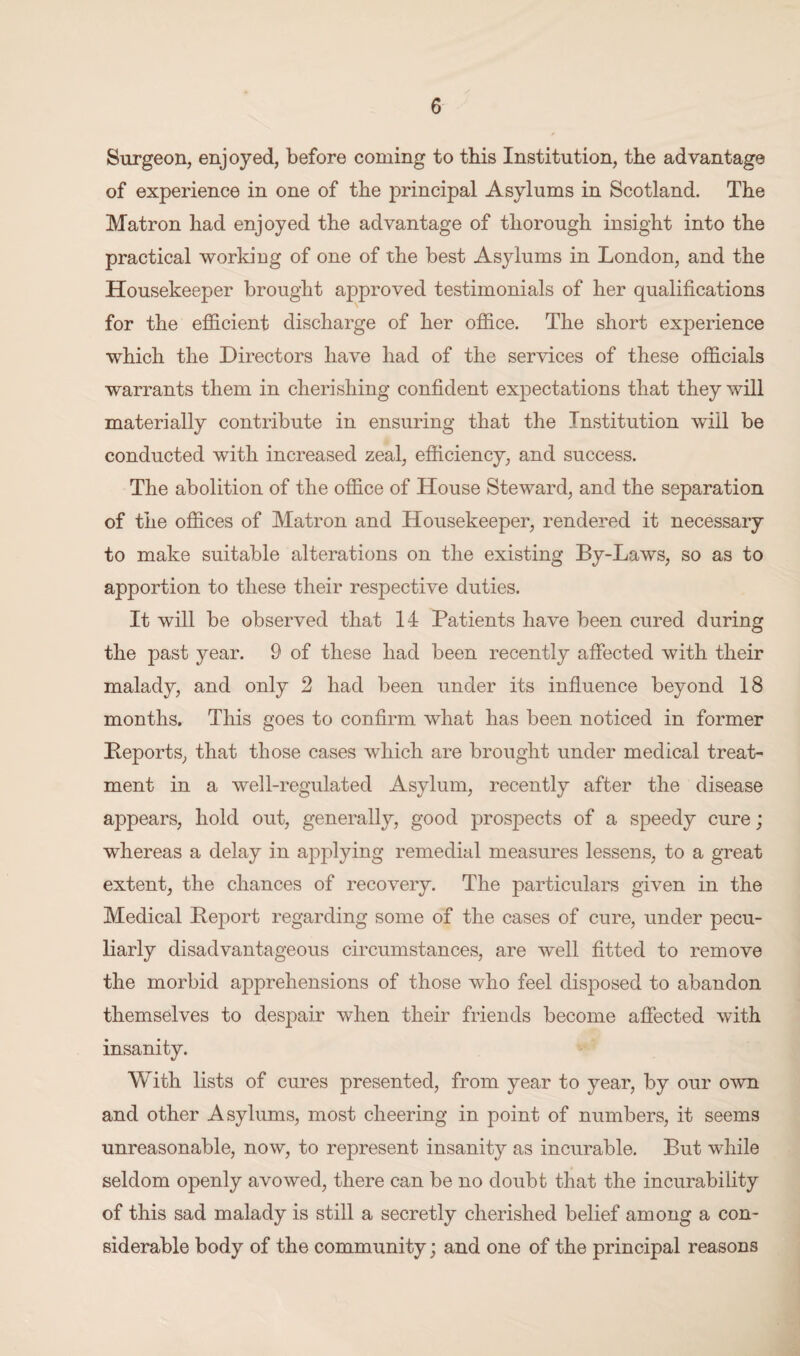 Surgeon, enjoyed, before coming to this Institution, the advantage of experience in one of the jDrincipal Asylums in Scotland. The Matron had enjoyed the advantage of thorough insight into the practical working of one of the best Asylums in London, and the Housekeeper brought approved testimonials of her qualifications for the efficient discharge of her office. The short experience which the Directors have had of the services of these officials warrants them in cherishing confident expectations that they will materially contribute in ensuring that the Institution wiil be conducted with increased zeal, efficiency, and success. The abolition of the office of House Steward, and the separation of the offices of Matron and Housekeeper, rendered it necessary to make suitable alterations on the existing By-Laws, so as to apportion to these their respective duties. It will be observed that 14 Patients have been cured during the past year. 9 of these had been recently affected with their malady, and only 2 had been under its influence beyond 18 months. This goes to confirm what has been noticed in former Deports, that those cases which are brought under medical treat¬ ment in a well-regulated Asylum, recently after the disease appears, hold out, generally, good prospects of a speedy cure; whereas a delay in applying remedial measures lessens, to a great extent, the chances of recovery. The particulars given in the Medical Report regarding some of the cases of cure, under pecu¬ liarly disadvantageous circumstances, are well fitted to remove the morbid apprehensions of those who feel disposed to abandon themselves to despair when their friends become affected with insanity. With lists of cures presented, from year to year, by our own and other Asylums, most cheering in point of numbers, it seems unreasonable, now, to represent insanity as incurable. But while seldom openly avowed, there can be no doubt that the incurability of this sad malady is still a secretly cherished belief among a con¬ siderable body of the community; and one of the principal reasons