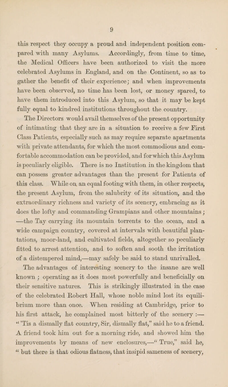 this respect they occupy a proud and independent position com¬ pared with many Asylums. Accordingly, from time to time, the Medical Officers have been authorized to visit the more celebrated Asylums in England, and on the Continent, so as to gather the benefit of their experience; and when improvements have been observed, no time has been lost, or money spared, to have them introduced into this Asylum, so that it may be kept fully equal to kindred institutions throughout the country. The Directors would avail themselves of the present opportunity of intimating that they are in a situation to receive a few First Class Patients, especially such as may require separate apartments with private attendants, for which the most commodious and com¬ fortable accommodation can be provided, and for which this Asylum is peculiarly eligible. There is no Institution in the kingdom that can possess greater advantages than the present for Patients of this class. While on an equal footing with them, in other respects, the present Asylum, from the salubrity of its situation, and the extraordinary richness and variety of its scenery, embracing as it does the lofty and commanding Grampians and other mountains; —the Tay carrying its mountain torrents to the ocean, and a wide campaign country, covered at intervals with beautiful plan¬ tations, moor-land, and cultivated fields, altogether so peculiarly fitted to arrest attention, and to soften and sooth the irritation of a distempered mind,—may safely be said to stand unrivalled. The advantages of interesting scenery to the insane are well known ; operating as it does most powerfully and beneficially on their sensitive natures. This is strikingly illustrated in the case of the celebrated Pobert Hall, whose noble mind lost its equili¬ brium more than once. When residing at Cambridge, prior to his first attack, he complained most bitterly of the scenery :— “ ’Tis a dismally flat country, Sir, dismally flat,” said he to a friend. A friend took him out for a morning ride, and showed him the improvements by means of new enclosures,—“ True,” said he, “ but there is that odious flatness, that insipid sameness of scenery,