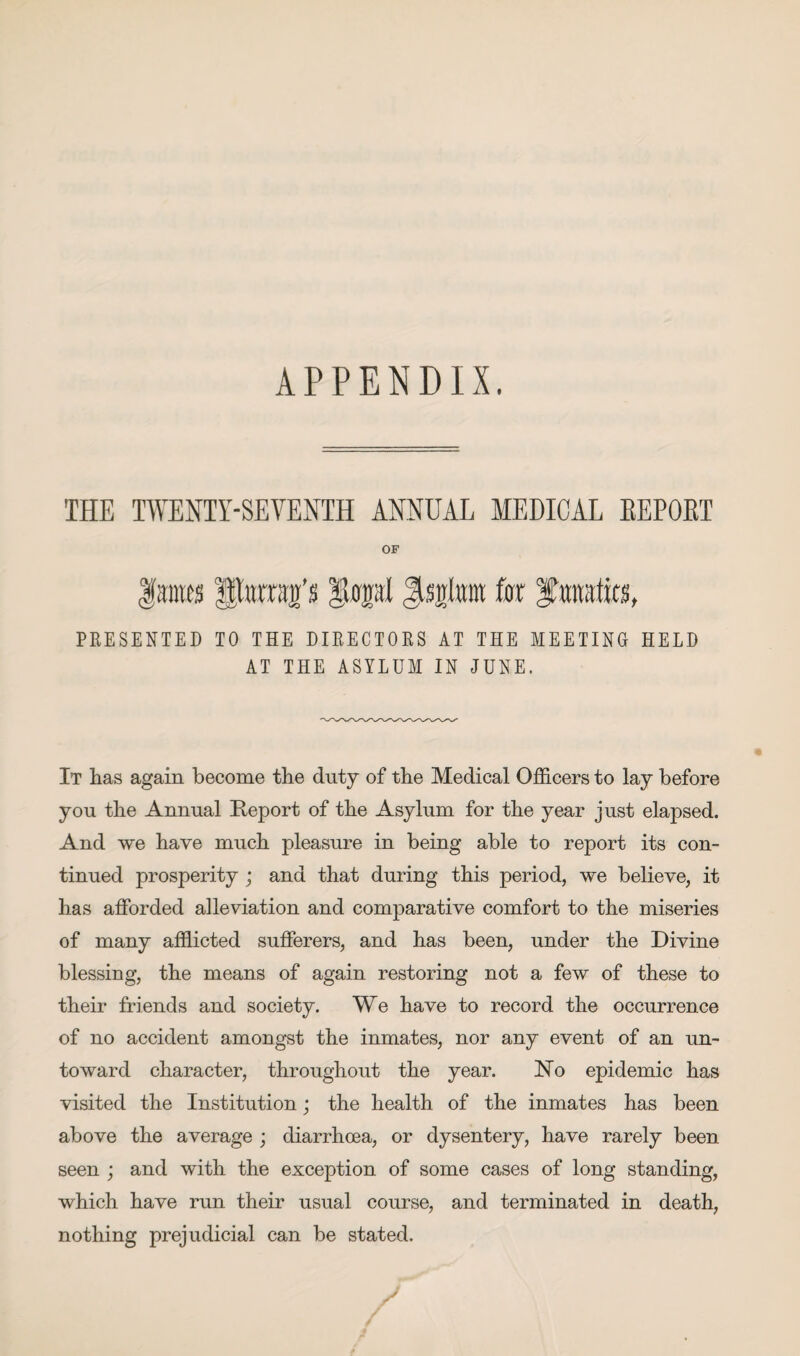 APPENDIX. THE TWENTY-SEVENTH ANNUAL MEDICAL EEPOET OF lames pnmg’s $topl Jtsita for %m\m, PRESENTED TO THE DIRECTORS AT THE MEETING HELD AT THE ASYLUM IN JUNE. It has again become the duty of the Medical Officers to lay before you the Annual Report of the Asylum for the year just elapsed. And we have much pleasure in being able to report its con¬ tinued prosperity ; and that during this period, we believe, it has afforded alleviation and comparative comfort to the miseries of many afflicted sufferers, and has been, under the Divine blessing, the means of again restoring not a few of these to their friends and society. We have to record the occurrence of no accident amongst the inmates, nor any event of an un¬ toward character, throughout the year. No epidemic has visited the Institution; the health of the inmates has been above the average ; diarrhoea, or dysentery, have rarely been seen ; and with the exception of some cases of long standing, which have run their usual course, and terminated in death, nothing prejudicial can be stated.