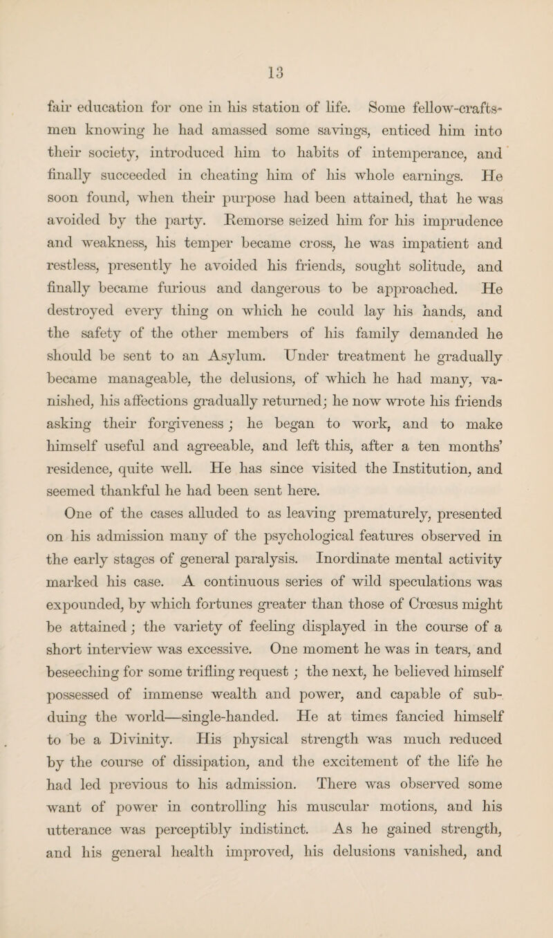 fair education for one in his station of life. Some fellow-crafts* men knowing lie had amassed some savings, enticed him into their society, introduced him to habits of intemperance, and finally succeeded in cheating him of his whole earnings. He soon found, when their purpose had been attained, that he was avoided by the party. Remorse seized him for his imprudence and weakness, his temper became cross, he was impatient and restless, presently he avoided his friends, sought solitude, and finally became furious and dangerous to be approached. He destroyed every thing on which he could lay his hands, and the safety of the other members of his family demanded he should be sent to an Asylum. Under treatment he gradually became manageable, the delusions, of which he had many, va¬ nished, his affections gradually returned; he now wrote his friends asking their forgiveness; he began to work, and to make himself useful and agreeable, and left this, after a ten months’ residence, quite well. He has since visited the Institution, and seemed thankful he had been sent here. One of the cases alluded to as leaving prematurely, presented on his admission many of the psychological features observed in the early stages of general paralysis. Inordinate mental activity marked his case. A continuous series of wild speculations was expounded, by which fortunes greater than those of Croesus might be attained; the variety of feeling displayed in the course of a short interview was excessive. One moment he was in tears, and beseeching for some trifling request; the next, he believed himself possessed of immense wealth and power, and capable of sub¬ duing the world—single-handed. He at times fancied himself to be a Divinity. His physical strength was much reduced by the course of dissipation, and the excitement of the life he had led previous to his admission. There was observed some want of power in controlling his muscular motions, and his utterance was perceptibly indistinct. As he gained strength, and his general health improved, his delusions vanished, and