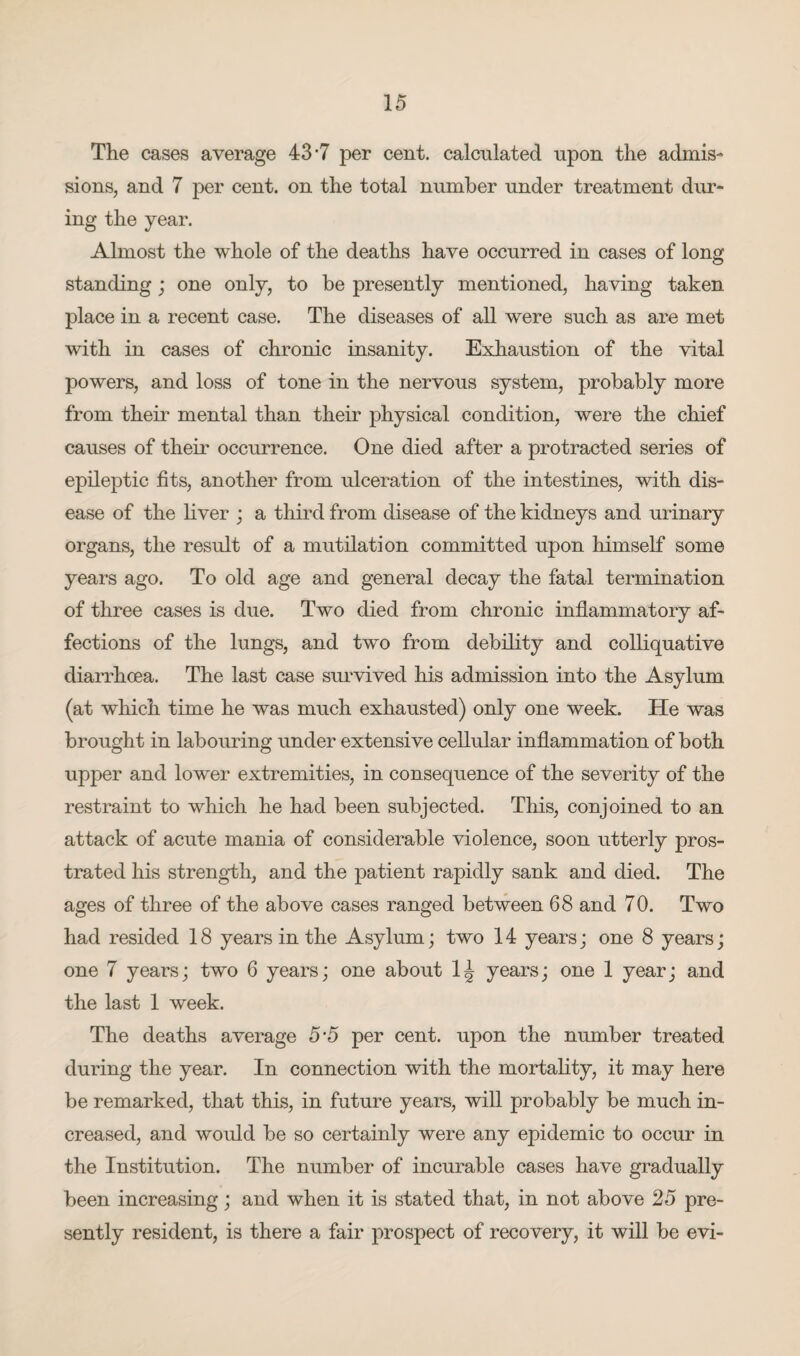 The cases average 43-7 per cent, calculated upon the admis¬ sions, and 7 per cent, on the total number under treatment dur¬ ing the year. Almost the whole of the deaths have occurred in cases of long standing ; one only, to be presently mentioned, having taken place in a recent case. The diseases of all were such as are met with in cases of chronic insanity. Exhaustion of the vital powers, and loss of tone in the nervous system, probably more from them mental than their physical condition, were the chief causes of their occurrence. One died after a protracted series of epileptic fits, another from ulceration of the intestines, with dis¬ ease of the fiver ; a third from disease of the kidneys and urinary organs, the result of a mutilation committed upon himself some years ago. To old age and general decay the fatal termination of three cases is due. Two died from chronic inflammatory af¬ fections of the lungs, and two from debility and colliquative diarrhoea. The last case survived his admission into the Asylum (at which time he was much exhausted) only one week. He was brought in labouring under extensive cellular inflammation of both upper and lower extremities, in consequence of the severity of the restraint to which he had been subjected. This, conjoined to an attack of acute mania of considerable violence, soon utterly pros¬ trated his strength, and the patient rapidly sank and died. The ages of three of the above cases ranged between 68 and 70. Two had resided 18 years in the Asylum; two 14 years; one 8 years; one 7 years; two 6 years; one about 1J years; one 1 year; and the last 1 week. The deaths average 5’5 per cent, upon the number treated during the year. In connection with the mortality, it may here be remarked, that this, in future years, will probably be much in¬ creased, and would be so certainly were any epidemic to occur in the Institution. The number of incurable cases have gradually been increasing; and when it is stated that, in not above 25 pre¬ sently resident, is there a fair prospect of recovery, it will be evi-