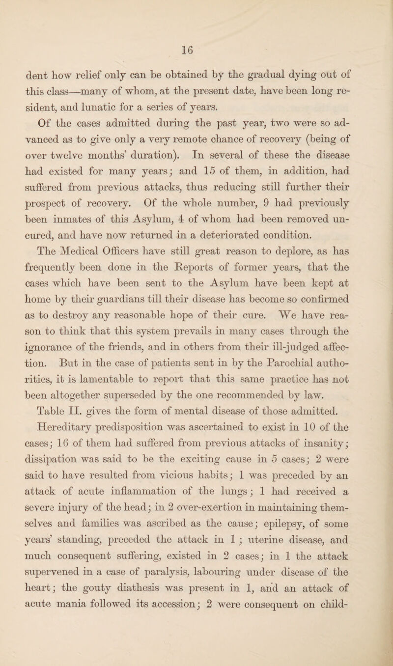 dent how relief only can be obtained by the gradual dying out of this class—many of whom, at the present date, have been long re¬ sident, and lunatic for a series of years. Of the cases admitted during the past year, two were so ad¬ vanced as to give only a very remote chance of recovery (being of over twelve months’ duration). In several of these the disease had existed for many years; and 15 of them, in addition, had suffered from previous attacks, thus reducing still further their prospect of recovery. Of the whole number, 9 had previously been inmates of this Asylum, 4 of whom had been removed un- cured, and have now returned in a deteriorated condition. The Medical Officers have still great reason to deplore, as has frequently been done in the Reports of former years, that the cases which have been sent to the Asylum have been kept at home by their guardians till their disease has become so confirmed as to destroy any reasonable hope of their cure. We have rea¬ son to think that this system prevails in many cases through the ignorance of the friends, and in others from their ill-judged affec¬ tion. But in the case of patients sent in by the Parochial autho¬ rities, it is lamentable to report that this same practice has not been altogether superseded by the one recommended by law. Table II. gives the form of mental disease of those admitted. Hereditary predisposition was ascertained to exist in 10 of the cases; 16 of them had suffered from previous attacks of insanity; dissipation was said to be the exciting cause in 5 cases; 2 were said to have resulted from vicious habits; 1 was preceded by an attack of acute inflammation of the lungs; 1 had received a severe injury of the head; in 2 over-exertion in maintaining them¬ selves and families was ascribed as the cause; epilepsy, of some years’ standing, preceded the attack in 1 ; uterine disease, and much consequent suffering, existed in 2 cases; in 1 the attack supervened in a case of paralysis, labouring under disease of the heart; the gouty diathesis was present in 1, and an attack of acute mania followed its accession; 2 were consequent on child-