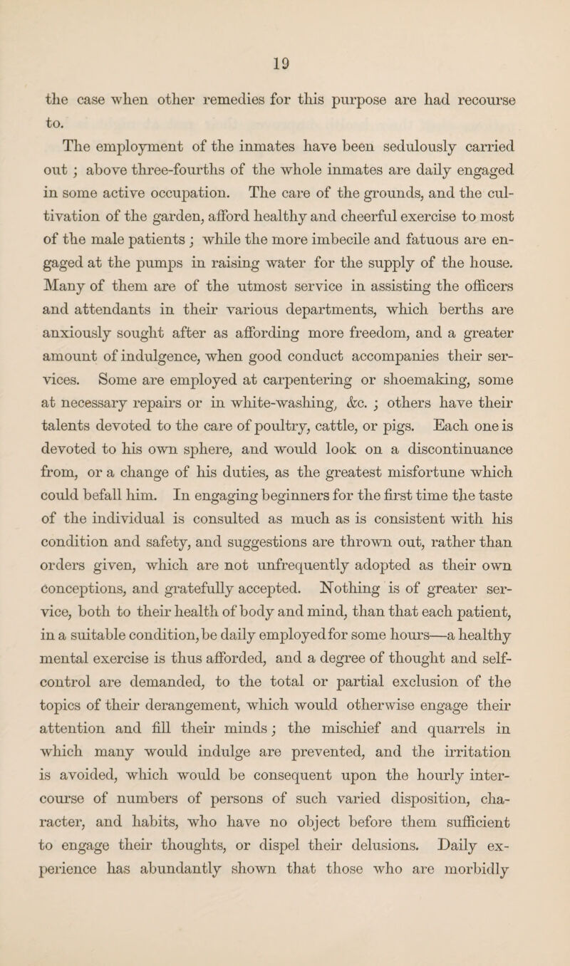 the case when other remedies for this purpose are had recourse to. The employment of the inmates have been sedulously carried out ; above three-fourths of the whole inmates are daily engaged in some active occupation. The care of the grounds, and the cul¬ tivation of the garden, afford healthy and cheerful exercise to most of the male patients ; while the more imbecile and fatuous are en¬ gaged at the pumps in raising water for the supply of the house. Many of them are of the utmost service in assisting the officers and attendants in their various departments, which berths are anxiously sought after as affording more freedom, and a greater amount of indulgence, when good conduct accompanies their ser¬ vices. Some are employed at carpentering or shoemaking, some at necessary repairs or in white-washing, &c. ; others have their talents devoted to the care of poultry, cattle, or pigs. Each one is devoted to his own sphere, and would look on a discontinuance from, or a change of his duties, as the greatest misfortune which could befall him. In engaging beginners for the first time the taste of the individual is consulted as much as is consistent with his condition and safety, and suggestions are thrown out, rather than orders given, which are not unfrequently adopted as their own conceptions, and gratefully accepted. Nothing is of greater ser¬ vice, both to their health of body and mind, than that each patient, in a suitable condition, be daily employed for some hours—a healthy mental exercise is thus afforded, and a degree of thought and self- control are demanded, to the total or partial exclusion of the topics of their derangement, which would otherwise engage their attention and fill their minds; the mischief and quarrels in which many would indulge are prevented, and the irritation is avoided, which would be consequent upon the hourly inter¬ course of numbers of persons of such varied disposition, cha¬ racter, and habits, who have no object before them sufficient to engage their thoughts, or dispel their delusions. Daily ex¬ perience has abundantly shown that those who are morbidly