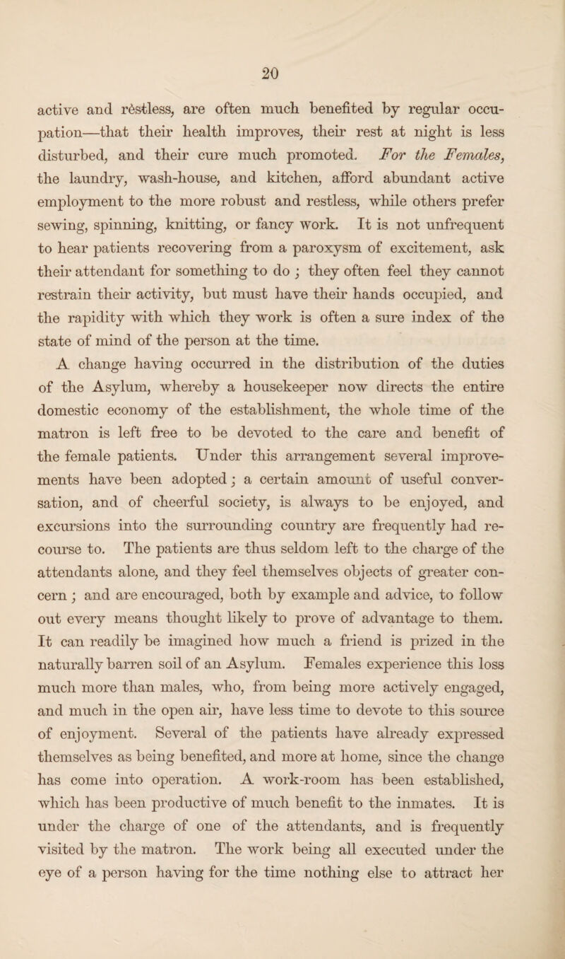 active and restless, are often much benefited by regular occu¬ pation—that their health improves, their rest at night is less disturbed, and their cure much promoted. For the Females, the laundry, wash-house, and kitchen, afford abundant active employment to the more robust and restless, while others prefer sewing, spinning, knitting, or fancy work. It is not unfrequent to hear patients recovering from a paroxysm of excitement, ask their attendant for something to do ; they often feel they cannot restrain their activity, but must have their hands occupied, and the rapidity with which they work is often a sure index of the state of mind of the person at the time. A change having occurred in the distribution of the duties of the Asylum, whereby a housekeeper now directs the entire domestic economy of the establishment, the whole time of the matron is left free to be devoted to the care and benefit of the female patients. Under this arrangement several improve¬ ments have been adopted; a certain amount of useful conver¬ sation, and of cheerful society, is always to be enjoyed, and excursions into the surrounding country are frequently had re¬ course to. The patients are thus seldom left to the charge of the attendants alone, and they feel themselves objects of greater con¬ cern ; and are encouraged, both by example and advice, to follow out every means thought likely to prove of advantage to them. It can readily be imagined how much a friend is prized in the naturally barren soil of an Asylum. Females experience this loss much more than males, who, from being more actively engaged, and much in the open air, have less time to devote to this source of enjoyment. Several of the patients have already expressed themselves as being benefited, and more at home, since the change has come into operation. A work-room has been established, which has been productive of much benefit to the inmates. It is under the charge of one of the attendants, and is frequently visited by the matron. The work being all executed under the eye of a person having for the time nothing else to attract her