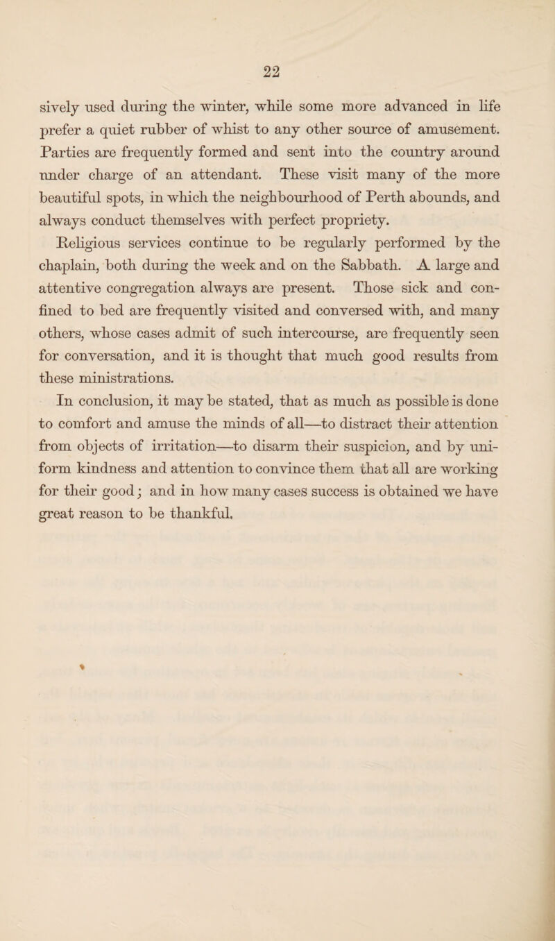 sively used during the winter, while some more advanced in life prefer a quiet rubber of whist to any other source of amusement. Parties are frequently formed and sent into the country around under charge of an attendant. These visit many of the more beautiful spots, in which the neighbourhood of Perth abounds, and always conduct themselves with perfect propriety. Religious services continue to be regularly performed by the chaplain, both during the week and on the Sabbath. A large and attentive congregation always are present. Those sick and con¬ fined to bed are frequently visited and conversed with, and many others, whose cases admit of such intercourse, are frequently seen for conversation, and it is thought that much good results from these ministrations. In conclusion, it may be stated, that as much as possible is don e to comfort and amuse the minds of all—to distract their attention from objects of irritation—to disarm their suspicion, and by uni¬ form kindness and attention to convince them that all are working for their good; and in how many cases success is obtained we have great reason to be thankful.