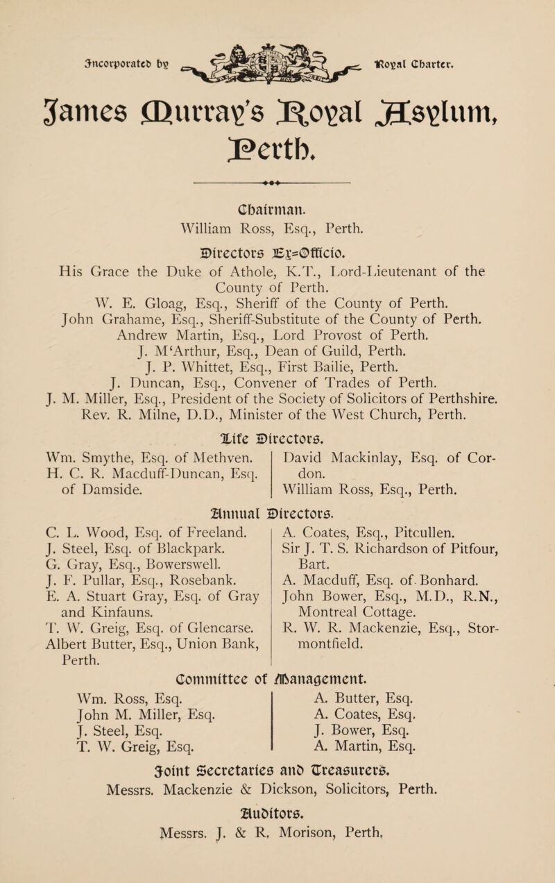 3ncovporatet> t>2 1Ro\>al Cbarter. James £L>urra\>’s J^,o\>al jEts\>lum, Bcrtb. ■-- Chairman. William Ross, Esq., Perth. Birectors tEi'=©fficio. His Grace the Duke of Athole, K.T., Lord-Lieutenant of the County of Perth. W. E. Gloag, Esq., Sheriff of the County of Perth. John Grahame, Esq., Sheriff-Substitute of the County of Perth. Andrew Martin, Esq., Lord Provost of Perth. J. M‘Arthur, Esq., Dean of Guild, Perth. J. P. Whittet, Esq., First Bailie, Perth. J. Duncan, Esq., Convener of Trades of Perth. J. M. Miller, Esq., President of the Society of Solicitors of Perthshire. Rev. R. Milne, D.D., Minister of the West Church, Perth. Xife Birectors. Wm. Smythe, Esq. of Methven. H. C. R. Macduff-Duncan, Esq. of Damside. David Mackinlay, Esq. of Cor don. William Ross, Esq., Perth. Bnnual Birectors. C. L. Wood, Esq. of Freeland. J. Steel, Esq. of Blackpark. G. Gray, Esq., Bowerswell. J. F. Pullar, Esq., Rosebank. E. A. Stuart Gray, Esq. of Gray and Kinfauns. T. W. Greig, Esq. of Glencarse. Albert Butter, Esq., Union Bank, Perth. A. Coates, Esq., Pitcullen. Sir J. T. S. Richardson of Pitfour, Bart. A. Macduff, Esq. of Bonhard. John Bower, Esq., M.D., R.N., Montreal Cottage. R. W. R. Mackenzie, Esq., Stor- montfield. Committee of Management. Wm. Ross, Esq. John M. Miller, Esq. J. Steel, Esq. T. W. Greig, Esq. A. Butter, Esq. A. Coates, Esq. J. Bower, Esq. A. Martin, Esq. Joint Secretaries anb ^Treasurers. Messrs. Mackenzie & Dickson, Solicitors, Perth. Bubitors. Messrs. J. & R, Morison, Perth,