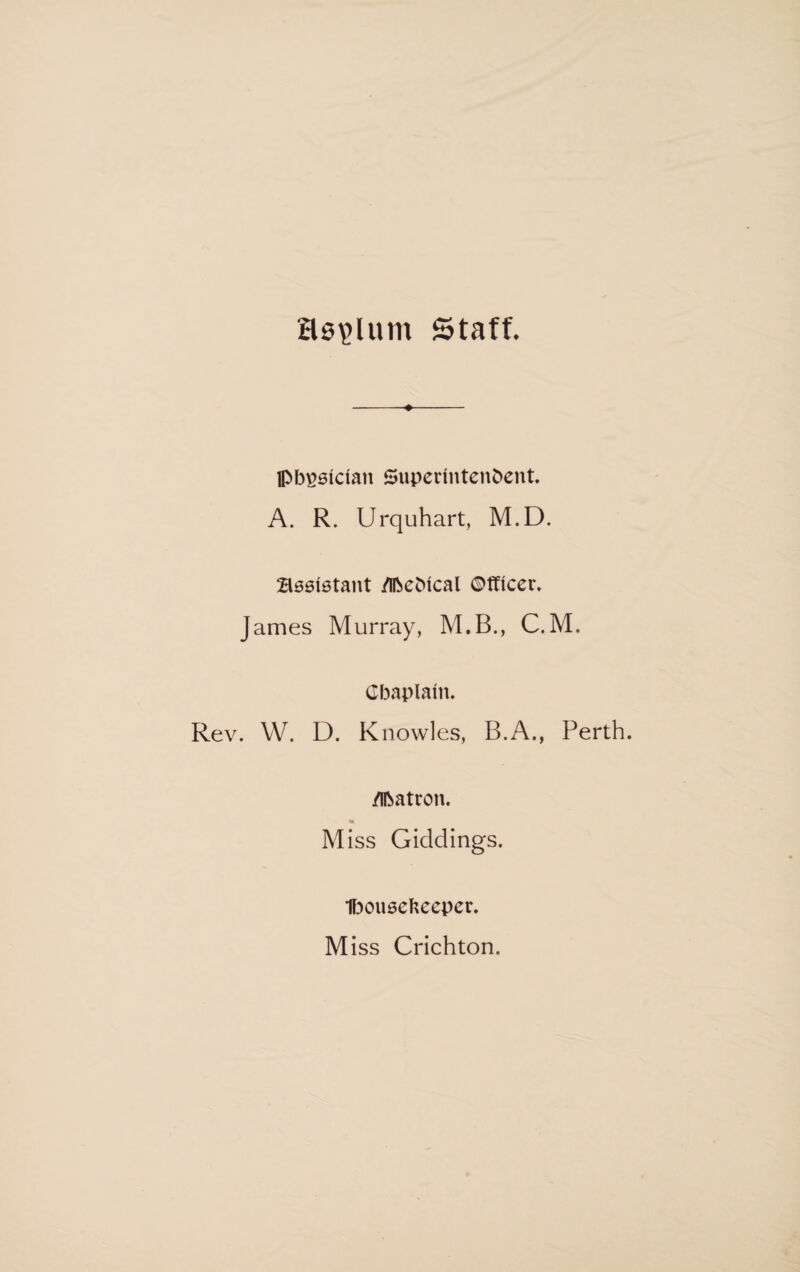 asylum Staff. pbgaician Superintendent A. R. Urquhart, M.D. B06istant Medical Officer, James Murray, M.B., C.M. Chaplain. Rev. W. D. Knowles, B.A., Perth. Matron. Miss Giddings. 1bou0cfceeper. Miss Crichton.