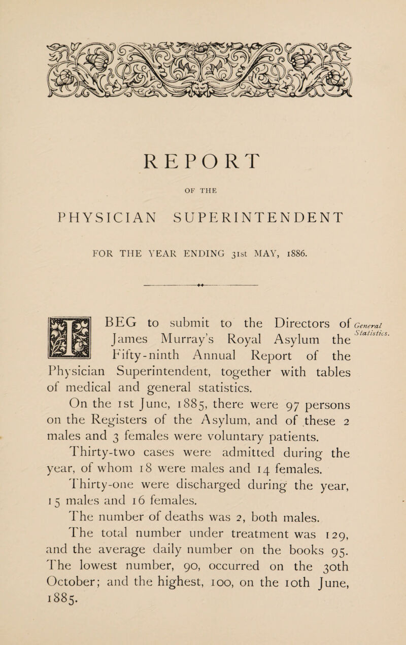 REPORT OF THE PHYSICIAN SUPERINTENDENT FOR THE YEAR ENDING 31st MAY, 1886. BEG to submit to the Directors of James Murray’s Royal Asylum the Fifty-ninth Annual Report of the Physician Superintendent, together with tables of medical and general statistics. On the 1st June, 1885, there were 97 persons on the Registers of the Asylum, and of these 2 males and 3 females were voluntary patients. Thirty-two cases were admitted during the year, of whom 18 were males and 14 females. Thirty-one were discharged during the year, 1 5 males and 16 females. The number of deaths was 2, both males. The total number under treatment was 129, and the average daily number on the books 95. The lowest number, 90, occurred on the 30th October; and the highest, 100, on the 10th June, 1885. General Statistics.