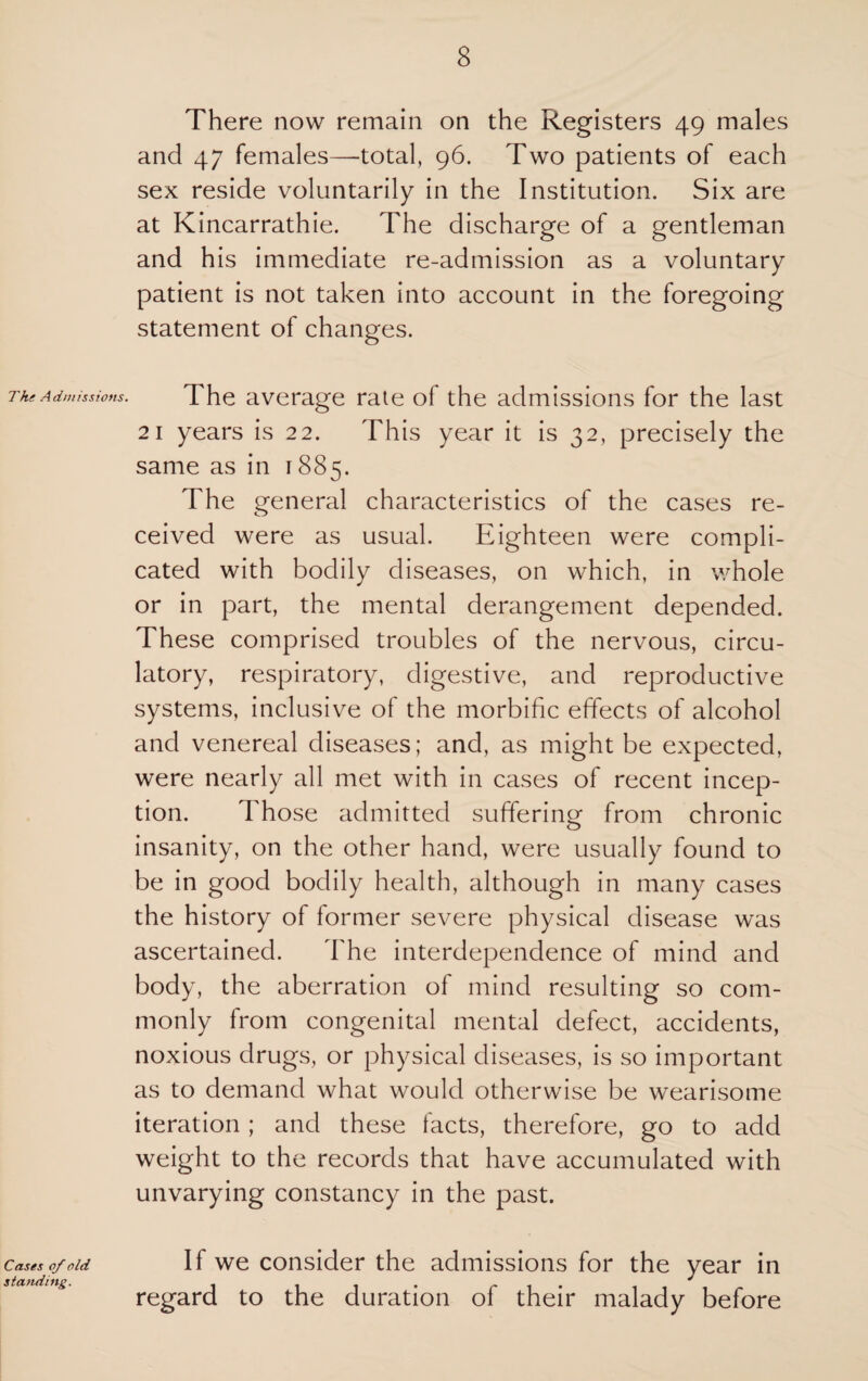 The Admissions. Cases of old standing. There now remain on the Registers 49 males and 47 females—-total, 96. Two patients of each sex reside voluntarily in the Institution. Six are at Kincarrathie. The discharge of a gentleman and his immediate re-admission as a voluntary patient is not taken into account in the foregoing statement of changes. The average rate of the admissions for the last 21 years is 22. This year it is 32, precisely the same as in 1885. The general characteristics of the cases re¬ ceived were as usual. Eighteen were compli¬ cated with bodily diseases, on which, in whole or in part, the mental derangement depended. These comprised troubles of the nervous, circu¬ latory, respiratory, digestive, and reproductive systems, inclusive of the morbific effects of alcohol and venereal diseases; and, as might be expected, were nearly all met with in cases of recent incep¬ tion. Those admitted suffering from chronic insanity, on the other hand, were usually found to be in good bodily health, although in many cases the history of former severe physical disease was ascertained. The interdependence of mind and body, the aberration of mind resulting so com¬ monly from congenital mental defect, accidents, noxious drugs, or physical diseases, is so important as to demand what would otherwise be wearisome iteration ; and these facts, therefore, go to add weight to the records that have accumulated with unvarying constancy in the past. If we consider the admissions for the year in regard to the duration of their malady before