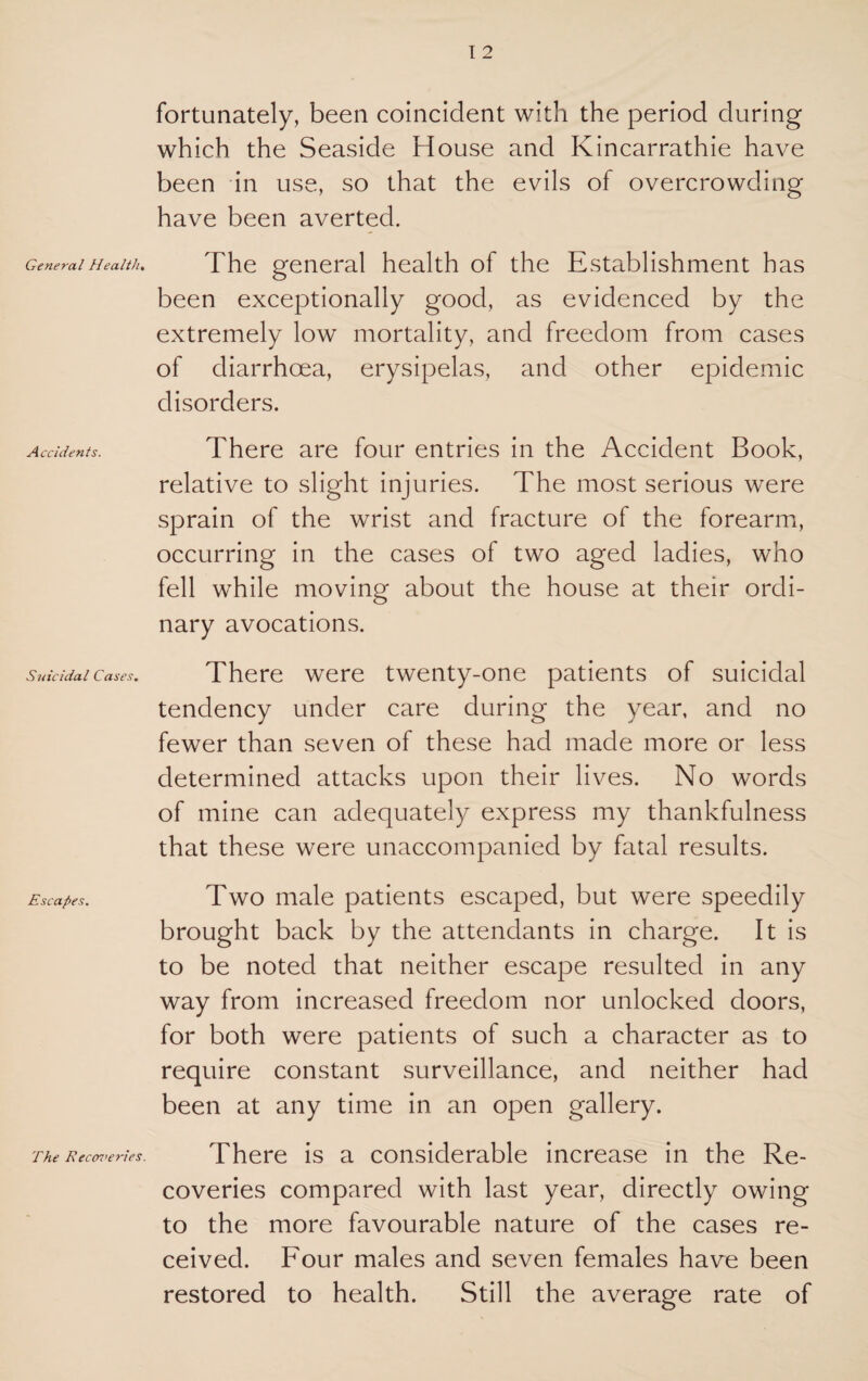 General Health. Accidents. Suicidal Cases. Escapes. The Recoveries. fortunately, been coincident with the period during which the Seaside House and Kincarrathie have been in use, so that the evils of overcrowding have been averted. The general health of the Establishment has been exceptionally good, as evidenced by the extremely low mortality, and freedom from cases of diarrhoea, erysipelas, and other epidemic disorders. There are four entries in the Accident Book, relative to slight injuries. The most serious were sprain of the wrist and fracture of the forearm, occurring in the cases of two aged ladies, who fell while moving about the house at their ordi¬ nary avocations. There were twenty-one patients of suicidal tendency under care during the year, and no fewer than seven of these had made more or less determined attacks upon their lives. No words of mine can adequately express my thankfulness that these were unaccompanied by fatal results. Two male patients escaped, but were speedily brought back by the attendants in charge. It is to be noted that neither escape resulted in any way from increased freedom nor unlocked doors, for both were patients of such a character as to require constant surveillance, and neither had been at any time in an open gallery. There is a considerable increase in the Re¬ coveries compared with last year, directly owing to the more favourable nature of the cases re¬ ceived. Four males and seven females have been restored to health. Still the average rate of