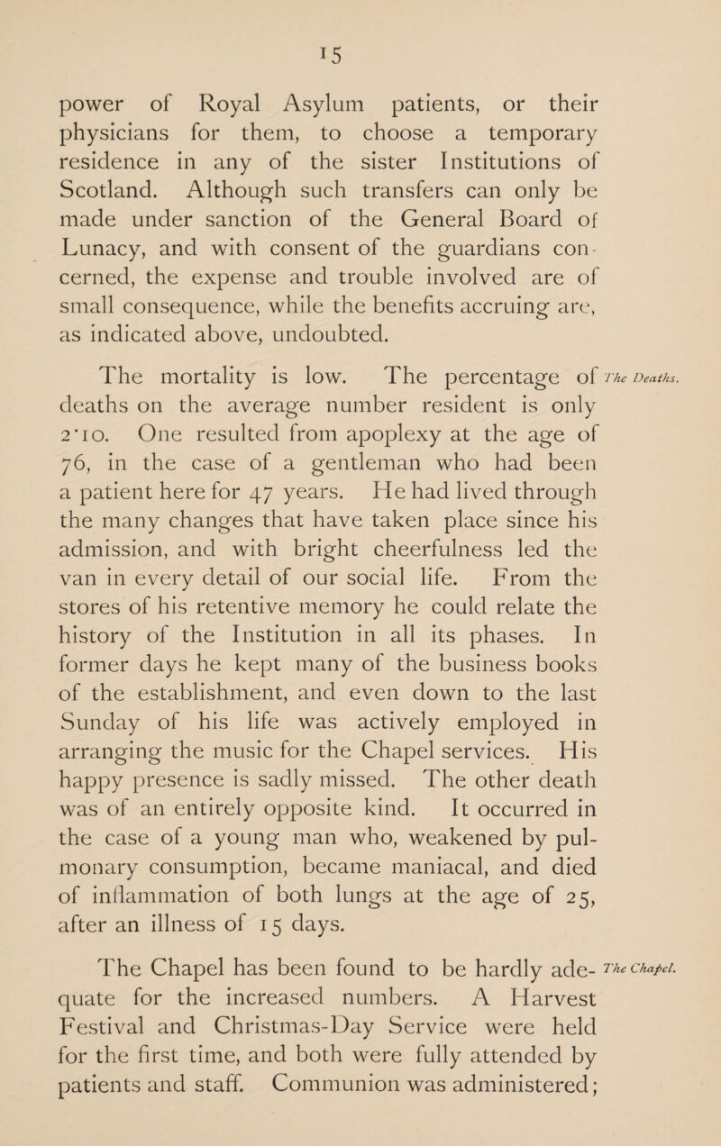 power of Royal Asylum patients, or their physicians for them, to choose a temporary residence in any of the sister Institutions of Scotland. Although such transfers can only be made under sanction of the General Board of Lunacy, and with consent of the guardians con¬ cerned, the expense and trouble involved are of small consequence, while the benefits accruing are, as indicated above, undoubted. The mortality is low. The percentage of The Deaths. deaths on the average number resident is only 2*io. One resulted from apoplexy at the age of 76, in the case of a gentleman who had been a patient here for 47 years. He had lived through the many changes that have taken place since his admission, and with bright cheerfulness led the van in every detail of our social life. From the stores of his retentive memory he could relate the history of the Institution in all its phases. In former days he kept many of the business books of the establishment, and even down to the last Sunday of his life was actively employed in arranging the music for the Chapel services. His happy presence is sadly missed. The other death was of an entirely opposite kind. It occurred in the case of a young man who, weakened by pul¬ monary consumption, became maniacal, and died of inflammation of both lungs at the age of 25, after an illness of 15 days. The Chapel has been found to be hardly ade- Thechapei. quate for the increased numbers. A Harvest Festival and Christmas-Day Service were held for the first time, and both were fully attended by patients and staff. Communion was administered;