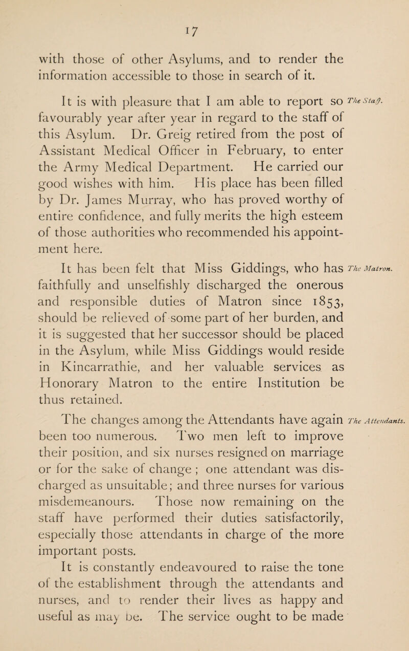 with those of other Asylums, and to render the information accessible to those in search of it. It is with pleasure that I am able to report so favourably year after year in regard to the staff of this Asylum. Dr. Greig retired from the post of Assistant Medical Officer in February, to enter the Army Medical Department. He carried our good wishes with him. His place has been filled by Dr. James Murray, who has proved worthy of entire confidence, and fully merits the high esteem of those authorities who recommended his appoint¬ ment here. It has been felt that Miss Giddings, who has faithfully and unselfishly discharged the onerous and responsible duties of Matron since 1853, should be relieved of some part of her burden, and it is suggested that her successor should be placed in the Asylum, while Miss Giddings would reside in Kincarrathie, and her valuable services as Honorary Matron to the entire Institution be thus retained. The changes among the Attendants have again been too numerous. Two men left to improve their position, and six nurses resigned on marriage or for the sake of change ; one attendant was dis¬ charged as unsuitable; and three nurses for various misdemeanours. Those now remaining on the staff have performed their duties satisfactorily, especially those attendants in charge of the more important posts. It is constantly endeavoured to raise the tone of the establishment through the attendants and nurses, and to render their lives as happy and useful as may be. The service ought to be made The Stafy. The Matron. The Attendants.