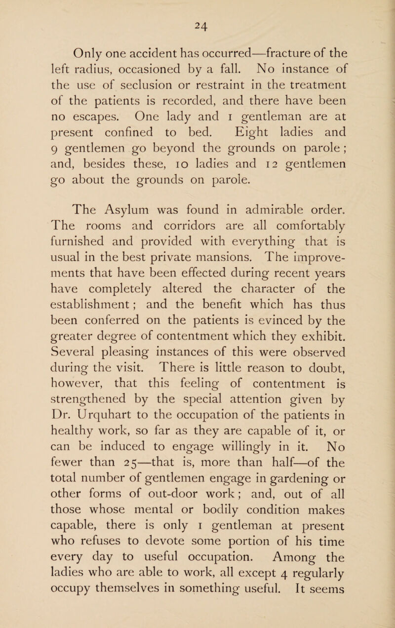 Only one accident has occurred—fracture of the left radius, occasioned by a fall. No instance of the use of seclusion or restraint in the treatment of the patients is recorded, and there have been no escapes. One lady and i gentleman are at present confined to bed. Eight ladies and 9 gentlemen go beyond the grounds on parole ; and, besides these, io ladies and 12 gentlemen go about the grounds on parole. The Asylum was found in admirable order. The rooms and corridors are all comfortably furnished and provided with everything that is usual in the best private mansions. The improve¬ ments that have been effected during recent years have completely altered the character of the establishment; and the benefit which has thus been conferred on the patients is evinced by the greater degree of contentment which they exhibit. Several pleasing instances of this were observed during the visit. There is little reason to doubt, however, that this feeling of contentment is strengthened by the special attention given by Dr. Urquhart to the occupation of the patients in healthy work, so far as they are capable of it, or can be induced to engage willingly in it. No fewer than 25—that is, more than half—of the total number of gentlemen engage in gardening or other forms of out-door work; and, out of all those whose mental or bodily condition makes capable, there is only 1 gentleman at present who refuses to devote some portion of his time every day to useful occupation. Among the ladies who are able to work, all except 4 regularly occupy themselves in something useful. It seems