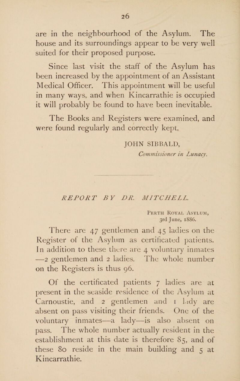 are in the neighbourhood of the Asylum. The house and its surroundings appear to be very well suited for their proposed purpose. Since last visit the staff of the Asylum has been increased by the appointment of an Assistant Medical Officer. This appointment will be useful in many ways, and when Kincarrathie is occupied it will probably be found to have been inevitable. The Books and Registers were examined, and were found regularly and correctly kept. JOHN SIBBALD, Commissioner in Lunacy. REPORT BY DR. MITCHELL. Perth Royal Asylum, 3rd June, 1886. There are 47 gentlemen and 45 ladies on the Register ot the Asylum as certificated patients. In addition to these there are 4 voluntary inmates —2 gentlemen and 2 ladies. The whole number on the Registers is thus 96. Of the certificated patients 7 ladies are at present in the seaside residence of the Asylum at Carnoustie, and 2 gentlemen and 1 lady are absent on pass visiting their friends. One of the voluntary inmates—a lady—is also absent on pass. The whole number actually resident in the establishment at this date is therefore 85, and of these 80 reside in the main building and 5 at Kincarrathie.