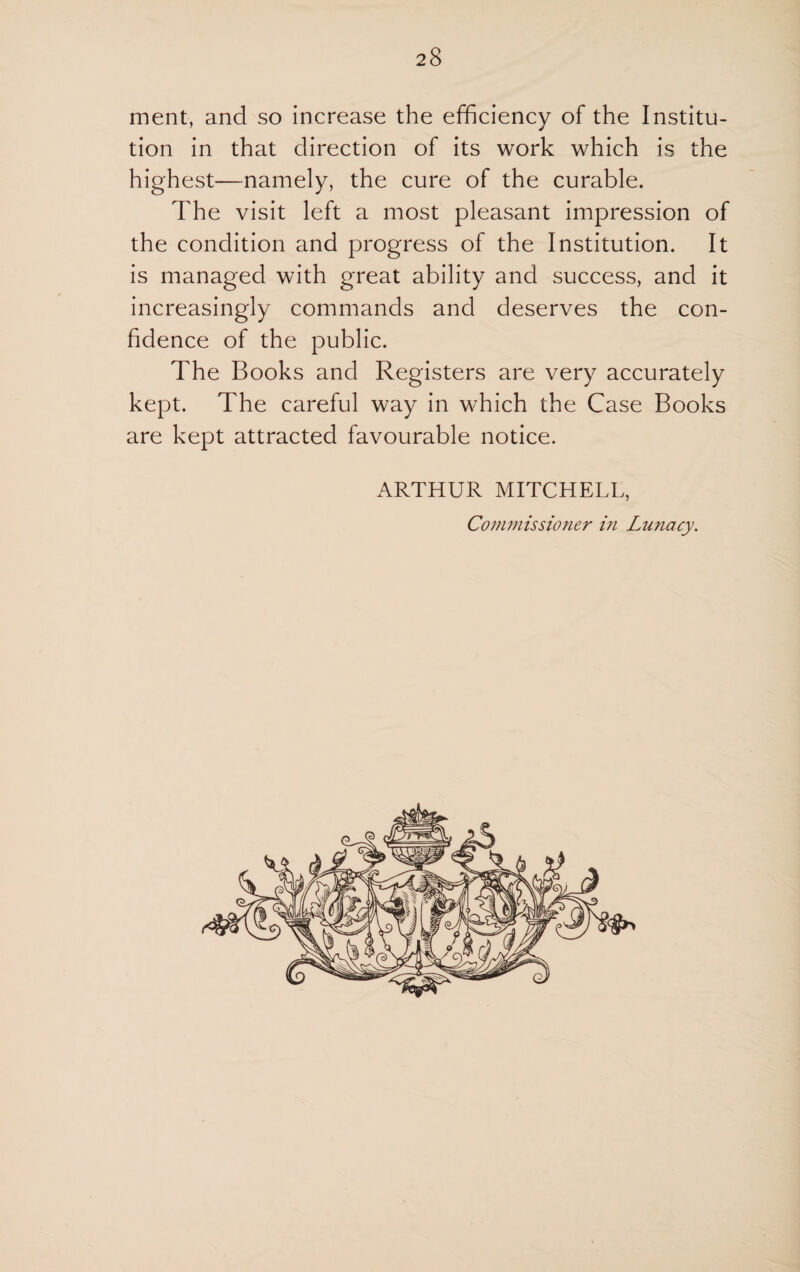 ment, and so increase the efficiency of the Institu¬ tion in that direction of its work which is the highest—namely, the cure of the curable. The visit left a most pleasant impression of the condition and progress of the Institution. It is managed with great ability and success, and it increasingly commands and deserves the con¬ fidence of the public. The Books and Registers are very accurately kept. The careful way in which the Case Books are kept attracted favourable notice. ARTHUR MITCHELL, Commissioner in Lunacy.