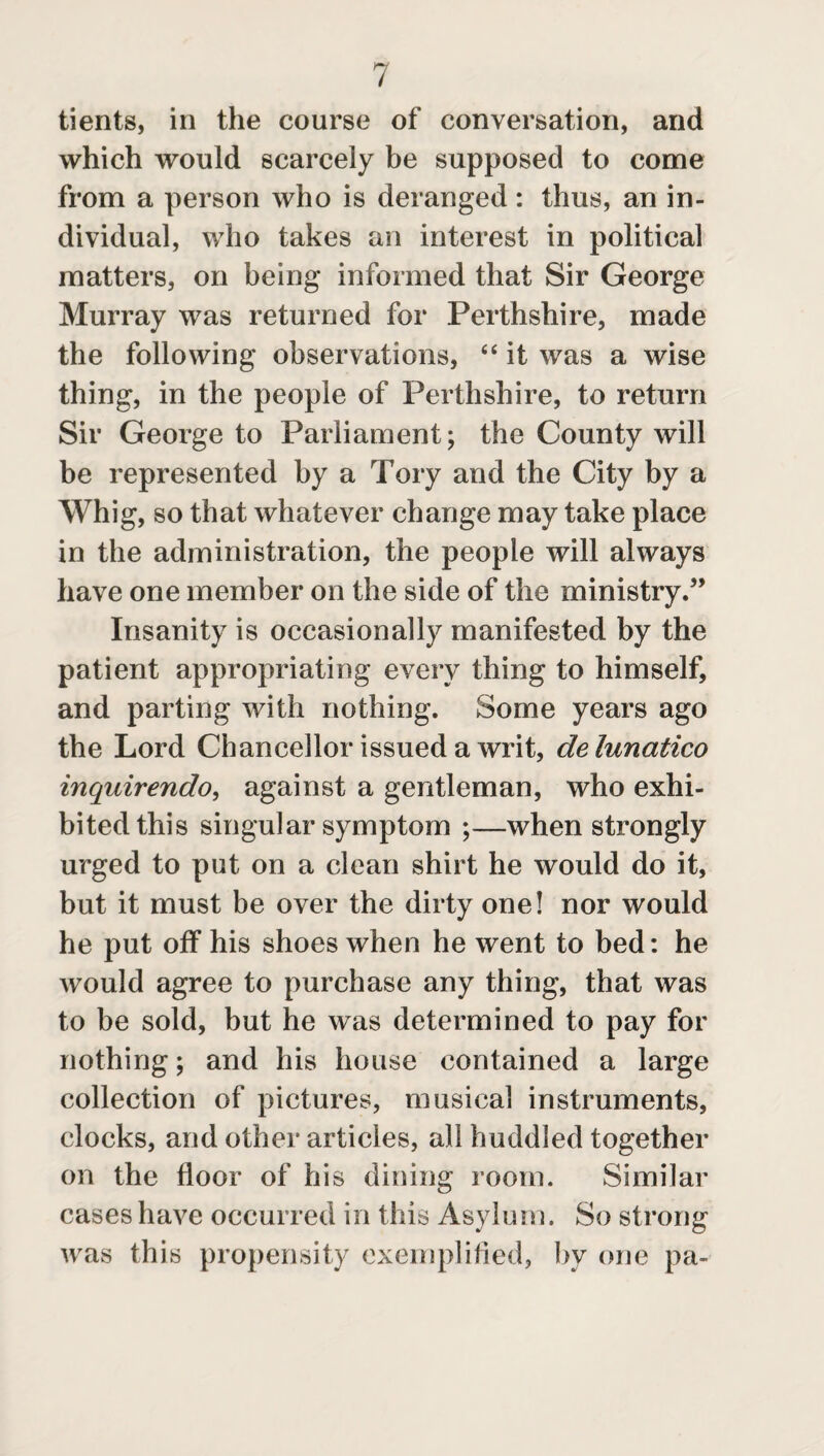 tients, in the course of conversation, and which would scarcely be supposed to come from a person who is deranged : thus, an in¬ dividual, who takes an interest in political matters, on being informed that Sir George Murray was returned for Perthshire, made the following observations, “ it was a wise thing, in the people of Perthshire, to return Sir George to Parliament; the County will be represented by a Tory and the City by a Whig, so that whatever change may take place in the administration, the people will always have one member on the side of the ministry.5’ Insanity is occasionally manifested by the patient appropriating every thing to himself, and parting with nothing. Some years ago the Lord Chancellor issued a writ, delunatico inquirendo, against a gentleman, who exhi¬ bited this singular symptom ;—when strongly urged to put on a clean shirt he would do it, but it must be over the dirty one! nor would he put off his shoes when he went to bed: he would agree to purchase any thing, that was to be sold, but he was determined to pay for nothing; and his house contained a large collection of pictures, musical instruments, clocks, and other articles, all huddled together on the floor of his dining room. Similar cases have occurred in this Asylum. So strong was this propensity exemplified, by one pa-