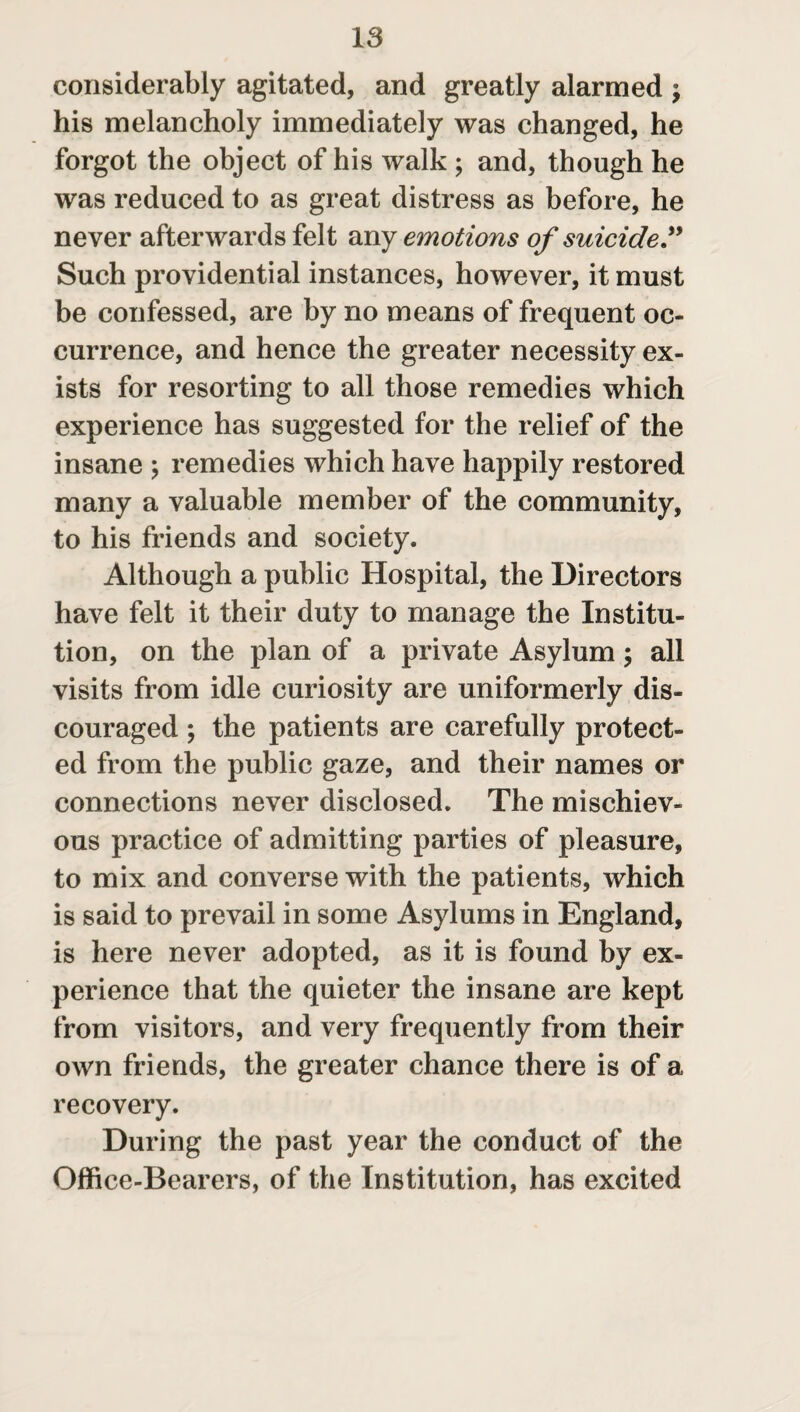 considerably agitated, and greatly alarmed ; his melancholy immediately was changed, he forgot the object of his walk ; and, though he was reduced to as great distress as before, he never afterwards felt any emotions of suicide ” Such providential instances, however, it must be confessed, are by no means of frequent oc¬ currence, and hence the greater necessity ex¬ ists for resorting to all those remedies which experience has suggested for the relief of the insane ; remedies which have happily restored many a valuable member of the community, to his friends and society. Although a public Hospital, the Directors have felt it their duty to manage the Institu¬ tion, on the plan of a private Asylum; all visits from idle curiosity are uniformerly dis¬ couraged ; the patients are carefully protect¬ ed from the public gaze, and their names or connections never disclosed. The mischiev¬ ous practice of admitting parties of pleasure, to mix and converse with the patients, which is said to prevail in some Asylums in England, is here never adopted, as it is found by ex¬ perience that the quieter the insane are kept from visitors, and very frequently from their own friends, the greater chance there is of a recovery. During the past year the conduct of the Office-Bearers, of the Institution, has excited