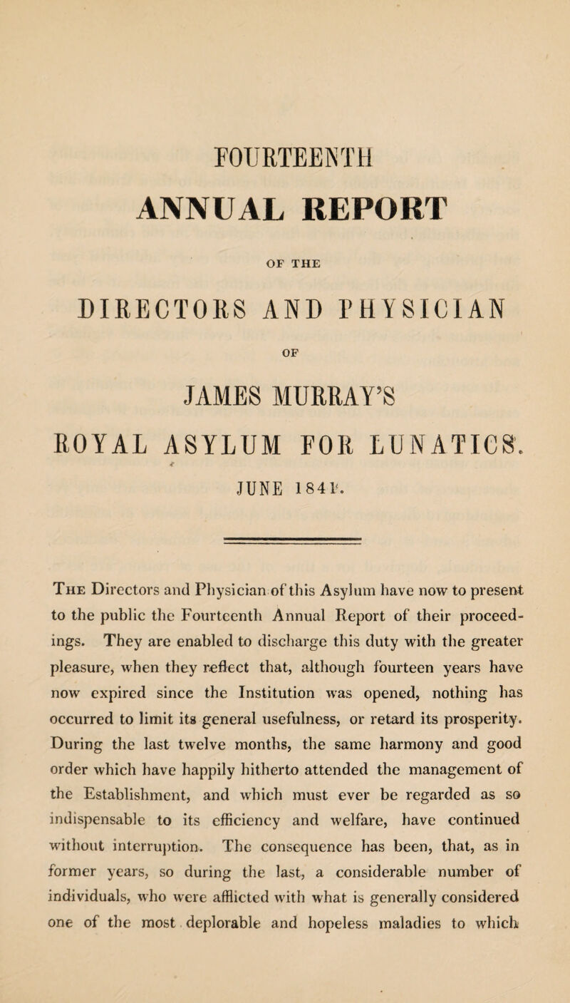 ANNUAL REPORT OF THE DIRECTORS AND PHYSICIAN OF JAMES MURRAY’S ROYAL ASYLUM FOR LUNATICS. <■ JUNE 1841. The Directors and Physician of this Asylum have now to present to the public the Fourteenth Annual Report of their proceed¬ ings. They are enabled to discharge this duty with the greater pleasure, when they reflect that, although fourteen years have now expired since the Institution was opened, nothing has occurred to limit its general usefulness, or retard its prosperity. During the last twelve months, the same harmony and good order which have happily hitherto attended the management of the Establishment, and which must ever be regarded as so indispensable to its efficiency and welfare, have continued without interruption. The consequence has been, that, as in former years, so during the last, a considerable number of individuals, who were afflicted with what is generally considered one of the most deplorable and hopeless maladies to which