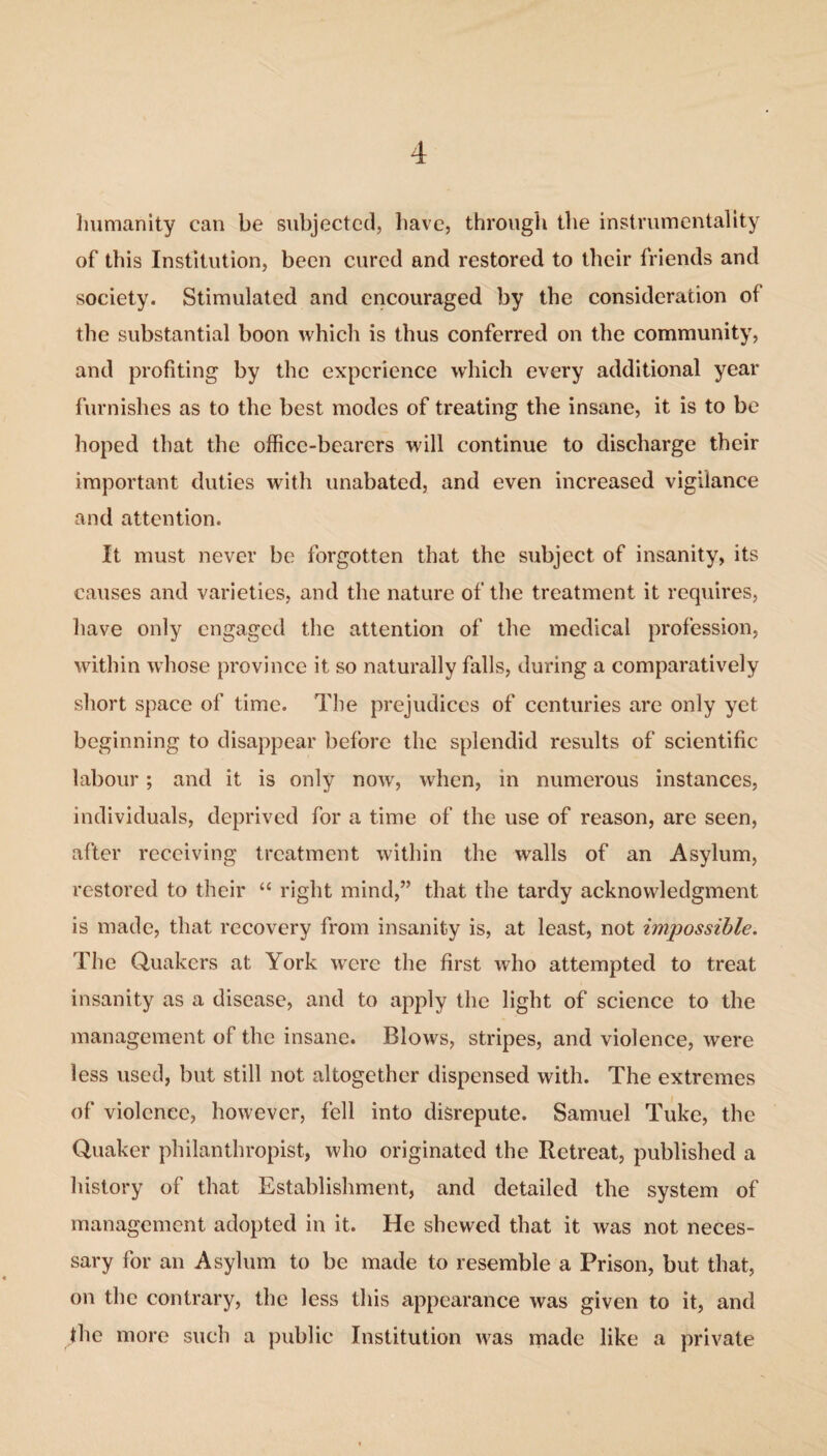 humanity can be subjected, have, through the instrumentality of this Institution, been cured and restored to their friends and society. Stimulated and encouraged by the consideration of the substantial boon which is thus conferred on the community, and profiting by the experience which every additional year furnishes as to the best modes of treating the insane, it is to be hoped that the office-bearers will continue to discharge their important duties with unabated, and even increased vigilance and attention. It must never be forgotten that the subject of insanity, its causes and varieties, and the nature of the treatment it requires, have only engaged the attention of the medical profession, within whose province it so naturally falls, during a comparatively short space of time. The prejudices of centuries are only yet beginning to disappear before the splendid results of scientific labour; and it is only now, when, in numerous instances, individuals, deprived for a time of the use of reason, are seen, after receiving treatment within the walls of an Asylum, restored to their “ right mind,” that the tardy acknowledgment is made, that recovery from insanity is, at least, not impossible. The Quakers at York were the first who attempted to treat insanity as a disease, and to apply the light of science to the management of the insane. Blows, stripes, and violence, were less used, but still not altogether dispensed with. The extremes of violence, however, fell into disrepute. Samuel Tuke, the Quaker philanthropist, who originated the Retreat, published a history of that Establishment, and detailed the system of management adopted in it. He shewed that it was not neces¬ sary for an Asylum to be made to resemble a Prison, but that, on the contrary, the less this appearance was given to it, and the more such a public Institution was made like a private