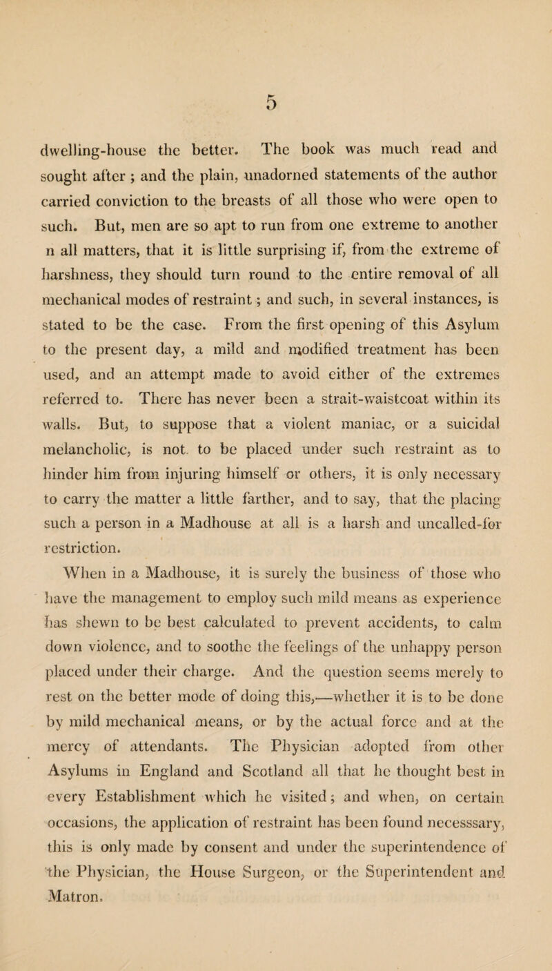 dwelling-house the better. The book was much read and sought after ; and the plain, unadorned statements of the author carried conviction to the breasts of all those who were open to such. But, men are so apt to run from one extreme to another n all matters, that it is little surprising if, from the extreme of harshness, they should turn round to the entire removal of all mechanical modes of restraint; and such, in several instances, is stated to be the case. From the first opening of this Asylum to the present day, a mild and modified treatment has been used, and an attempt made to avoid either of the extremes referred to. There has never been a strait-waistcoat within its walls. But, to suppose that a violent maniac, or a suicidal melancholic, is not to be placed under such restraint as to hinder him from injuring himself or others, it is only necessary to carry the matter a little farther, and to say, that the placing such a person in a Madhouse at all is a harsh and uncalled-for i restriction. When in a Madhouse, it is surely the business of those who have the management to employ such mild means as experience has shewn to be best calculated to prevent accidents, to calm down violence, and to soothe the feelings of the unhappy person placed under their charge. And the question seems merely to rest on the better mode of doing this,—whether it is to be done by mild mechanical means, or by the actual force and at the mercy of attendants. The Physician adopted from other Asylums in England and Scotland all that he thought best in every Establishment which he visited; and when, on certain occasions, the application of restraint has been found necesssary, this is only made by consent and under the superintendence of the Physician, the House Surgeon, or the Superintendent and Matron.