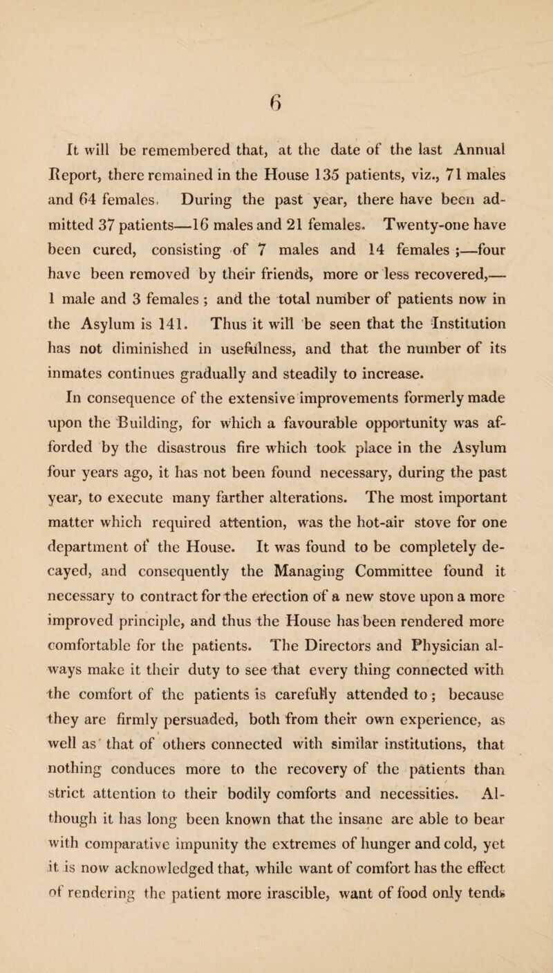 It will be remembered that, at the date of the last Annual Report, there remained in the House 135 patients, viz., 71 males and 64 females, During the past year, there have been ad¬ mitted 37 patients—16 males and 21 females. Twenty-one have been cured, consisting of 7 males and 14 females ;—four have been removed by their friends, more or less recovered,—- 1 male and 3 females ; and the total number of patients now in the Asylum is 141. Thus it will be seen that the Institution has not diminished in usefulness, and that the number of its inmates continues gradually and steadily to increase. In consequence of the extensive improvements formerly made upon the Building, for which a favourable opportunity was af¬ forded by the disastrous fire which took place in the Asylum four years ago, it has not been found necessary, during the past year, to execute many farther alterations. The most important matter which required attention, was the hot-air stove for one department of the House. It was found to be completely de¬ cayed, and consequently the Managing Committee found it necessary to contract for the erection of a new stove upon a more improved principle, and thus the House has been rendered more comfortable for the patients. The Directors and Physician al¬ ways make it their duty to see that every thing connected with the comfort of the patients is carefully attended to; because they are firmly persuaded, both from their own experience, as well as that of others connected with similar institutions, that nothing conduces more to the recovery of the patients than t strict attention to their bodily comforts and necessities. Al¬ though it has long been known that the insane are able to bear with comparative impunity the extremes of hunger and cold, yet it, is now acknowledged that, while want of comfort has the effect of rendering the patient more irascible, want of food only tends