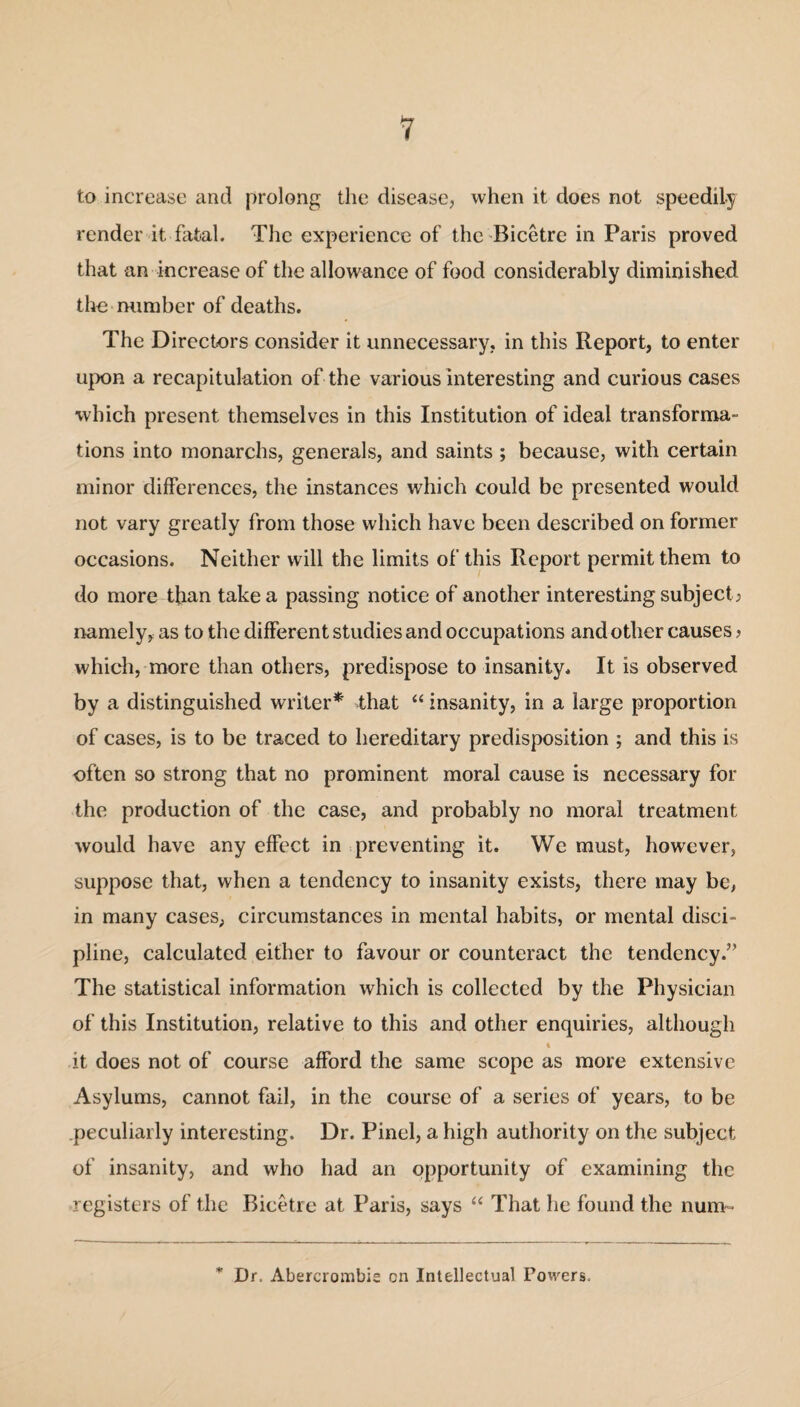 to increase and prolong the disease, when it does not speedily render it fatal. The experience of the Bicetre in Paris proved that an increase of the allowance of food considerably diminished the number of deaths. The Directors consider it unnecessary, in this Report, to enter upon a recapitulation of the various interesting and curious cases which present themselves in this Institution of ideal transforma¬ tions into monarchs, generals, and saints ; because, with certain minor differences, the instances which could be presented would not vary greatly from those which have been described on former occasions. Neither will the limits of this Report permit them to do more than take a passing notice of another interesting subject> namely, as to the different studies and occupations and other causes ? which, more than others, predispose to insanity. It is observed by a distinguished writer* that “ insanity, in a large proportion of cases, is to be traced to hereditary predisposition ; and this is often so strong that no prominent moral cause is necessary for the production of the case, and probably no moral treatment would have any effect in preventing it. We must, however, suppose that, when a tendency to insanity exists, there may be, in many cases, circumstances in mental habits, or mental disci¬ pline, calculated either to favour or counteract the tendency.” The statistical information which is collected by the Physician of this Institution, relative to this and other enquiries, although t it does not of course afford the same scope as more extensive Asylums, cannot fail, in the course of a series of years, to be peculiarly interesting. Dr. Pinel, a high authority on the subject of insanity, and who had an opportunity of examining the registers of the Bicetre at Paris, says “ That he found the num- * Dr, Abercrombie on Intellectual Powers.