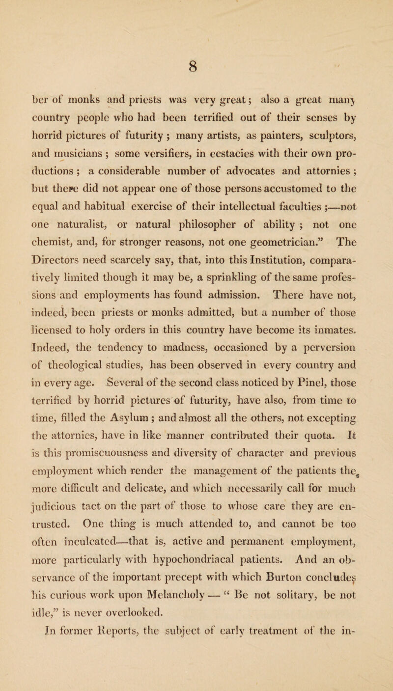 ber of monks and priests was very great; also a great man} country people who had been terrified out of their senses by horrid pictures of futurity ; many artists, as painters, sculptors, and musicians ; some versifiers, in ecstacies with their own pro¬ ductions ; a considerable number of advocates and attornies ; but there did not appear one of those persons accustomed to the equal and habitual exercise of their intellectual faculties ;—not one naturalist, or natural philosopher of ability ; not one chemist, and, for stronger reasons, not one geometrician.” The Directors need scarcely say, that, into this Institution, compara¬ tively limited though it may be, a sprinkling of the same profes¬ sions and employments has found admission. There have not, indeed, been priests or monks admitted, but a number of those licensed to holy orders in this country have become its inmates. Indeed, the tendency to madness, occasioned by a perversion of theological studies, has been observed in every country and in every age. Several of the second class noticed by Pinel, those terrified by horrid pictures of futurity, have also, from time 10 time, filled the Asylum; and almost all the others, not excepting the attornies, have in like manner contributed their quota. It is this promiscuousness and diversity of character and previous employment which render the management of the patients thes more difficult and delicate, and which necessarily call for much judicious tact on the part of those to whose care they are en¬ trusted. One thing is much attended to, and cannot be too often inculcated—that is, active and permanent employment, more particularly with hypochondriacal patients. And an ob¬ servance of the important precept with which Burton concludes his curious work upon Melancholy — c< Be not solitary, be not idle,” is never overlooked. In former Reports, the subject of early treatment of the in-