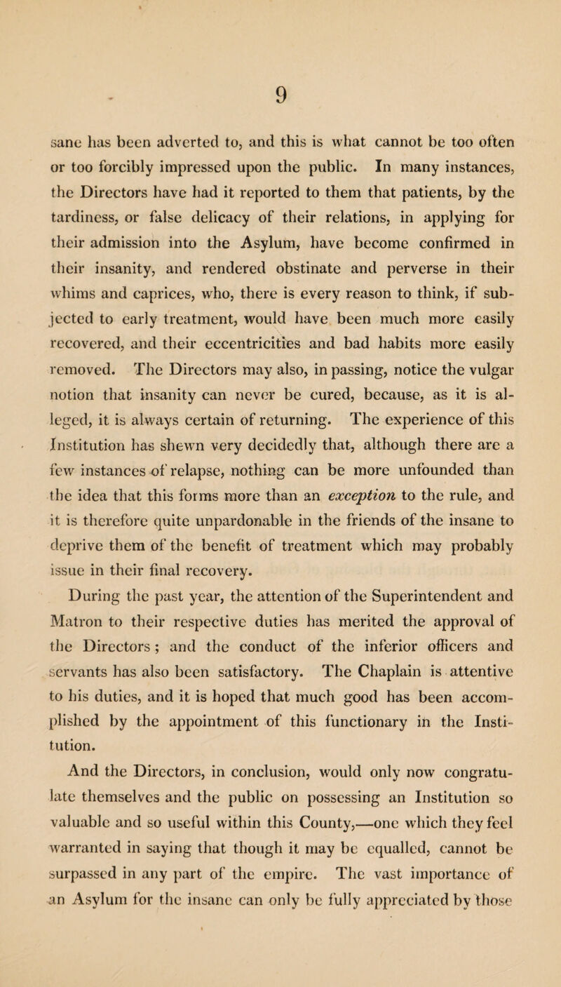 sane has been adverted to, and this is what cannot be too often or too forcibly impressed upon the public. In many instances, the Directors have had it reported to them that patients, by the tardiness, or false delicacy of their relations, in applying for their admission into the Asylum, have become confirmed in their insanity, and rendered obstinate and perverse in their whims and caprices, who, there is every reason to think, if sub¬ jected to early treatment, would have been much more easily recovered, and their eccentricities and bad habits more easily removed. The Directors may also, in passing, notice the vulgar notion that insanity can never be cured, because, as it is al¬ leged, it is always certain of returning. The experience of this Institution has shewn very decidedly that, although there are a few instances of relapse, nothing can be more unfounded than the idea that this forms more than an exception to the rule, and it is therefore quite unpardonable in the friends of the insane to deprive them of the benefit of treatment which may probably issue in their final recovery. During the past year, the attention of the Superintendent and Matron to their respective duties has merited the approval of the Directors ; and the conduct of the inferior officers and servants has also been satisfactory. The Chaplain is attentive to his duties, and it is hoped that much good has been accom¬ plished by the appointment of this functionary in the Insti¬ tution. And the Directors, in conclusion, would only now congratu¬ late themselves and the public on possessing an Institution so valuable and so useful within this County,—one which they feel warranted in saying that though it may be equalled, cannot be surpassed in any part of the empire. The vast importance of an Asylum for the insane can only be fully appreciated by those
