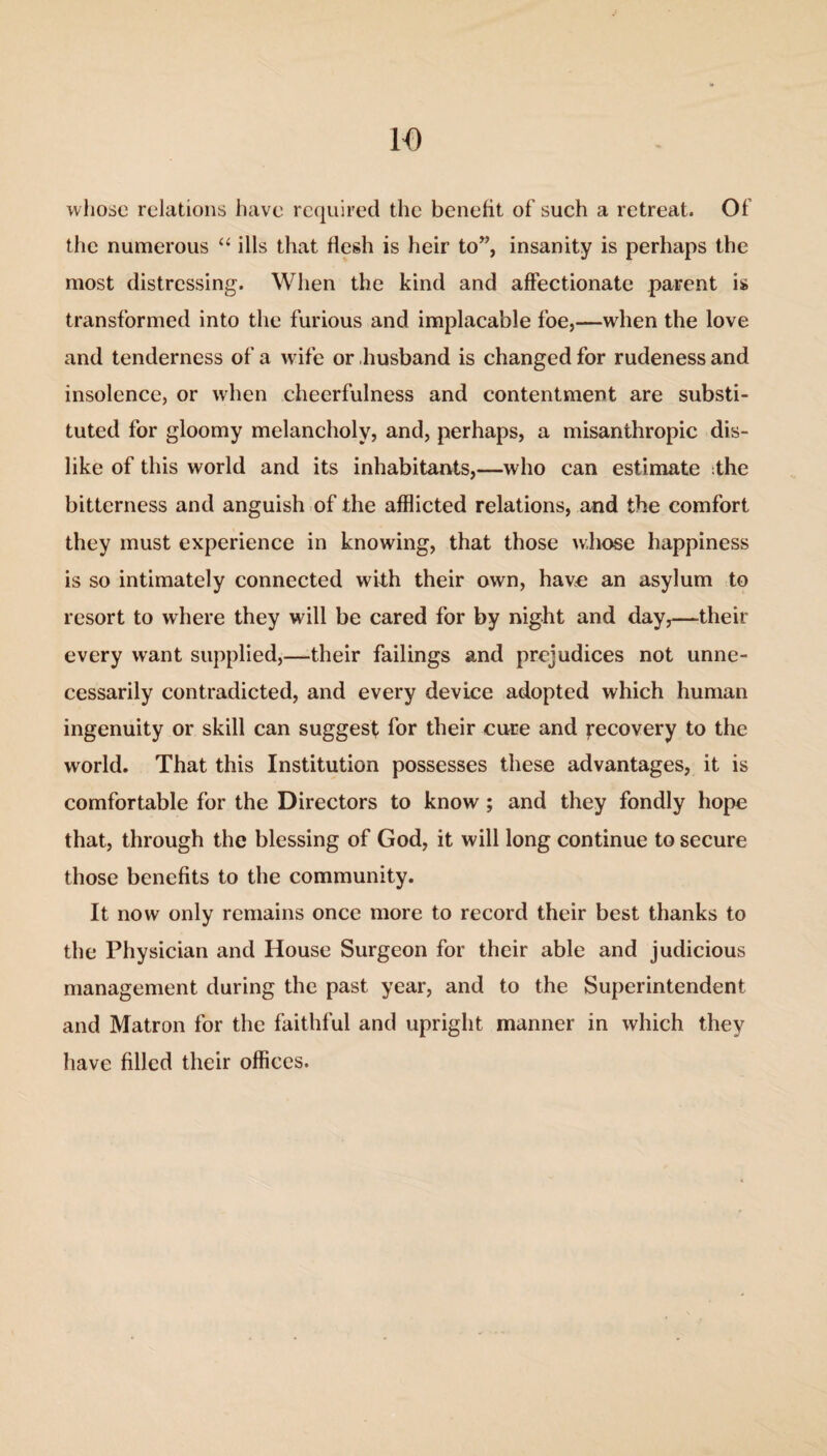 whose relations have required the benefit of such a retreat. Of the numerous “ ills that flesh is heir to”, insanity is perhaps the most distressing. When the kind and affectionate parent is transformed into the furious and implacable foe,—when the love and tenderness of a wife or husband is changed for rudeness and insolence, or when cheerfulness and contentment are substi¬ tuted for gloomy melancholy, and, perhaps, a misanthropic dis¬ like of this world and its inhabitants,—who can estimate ;the bitterness and anguish of the afflicted relations, and the comfort they must experience in knowing, that those whose happiness is so intimately connected with their own, have an asylum to resort to where they will be cared for by night and day,—their every want supplied,—their failings and prejudices not unne¬ cessarily contradicted, and every device adopted which human ingenuity or skill can suggest for their cure and recovery to the world. That this Institution possesses these advantages, it is comfortable for the Directors to know ; and they fondly hope that, through the blessing of God, it will long continue to secure those benefits to the community. It now only remains once more to record their best thanks to the Physician and House Surgeon for their able and judicious management during the past year, and to the Superintendent and Matron for the faithful and upright manner in which they have filled their offices.